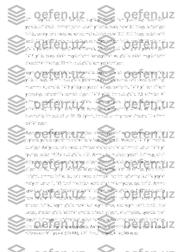 di”   –   deyiladi.   Bundan   tashqari,   quyidagi   dalillar   ham   yuqoridagi   raqamlarni
yanada to‘ldiradi. Birinchi jahon urushi yillarida paxta narxi 50 foizga ko‘tarilgan
holda, asosiy oziq-ovqat va sanoat mahsulotlari narxi 200–300 foizga qadar oshib
ketdi. 1915 yil 107 mln. pud g‘allaga za-ruriyat bo‘lgan holda, amalda 95 mln. pud
g‘alla   yetishtirib   olingan,   xolos.   Demak,   12   mln.   pud   kam   g‘alla   yetishtirilgan.
1916   yilda   paxta   ekish   maydonlarini   kengaytirish   va   g‘al-la   ekish   maydonlarini
qisqartirish hisobiga 22 mln. pud g‘alla kam yetishtirilgan. 
keyin Turkistonga g‘alla keltirish amalda deyarli to‘x-tab qolgan, vaholanki, o‘sha
yilda o‘lkaga 28 mln. pud g‘alla yetishmas edi. Turkistonda oziq-ovqat taqchilligi
muammo-si, amalda 1915 yildayoq yaqqol ko‘zga tashlanib, 1917 yil-dan o‘lkani
yoppasiga   ocharchilik   qamrab   olgan.   1917   yilda   bir   pud   g‘alla   3,5   so‘mdan   81
so‘mga   qadar   oshib   ketdi1.   O‘sha   davrning   yana   boshqa   manbasi   bilan
solishtirilsa,   1917   yil   aprel   oyida   Samarqand   viloyatining   Chorsu   va   Registon
bozorlarida bir qadoq2 un 23–25 tiyinni, bir pud un-ning narxi o‘rtacha 10 so‘mni
tashkil etgan.
Agar   yana   tarixiy   dalillarga   murojaat   qilinadigan   bo‘lsa,   oziq-ovqat   taqchilligi
joylarda yanada ayanchliroq ahvolda ko‘zga tashlanadi. Masalan, 1917 yil martida
tu-zilgan Avliyoota oziq-ovqat qo‘mitasi shahar  aholisi ta -minoti uchun 1917 yilʼ
iyuniga   qadar   16069   pud   g‘alla   oldi.   Ammo   bu   mutlaqo   yetarli   bo‘lmay,   aholi
ehtiyojiga zarur bo‘lgan g‘allaning qolgan qismini dastlab pudini 5 so‘mdan xarid
qilgan bo‘lsa, may oyi oxirlariga kelganda bu ko‘rsat-kich 25 so‘mga yetib bordi.
To‘g‘ri,   qimmat   bo‘lsa-da,   oziq-ovqat   qo‘mitasi   har   bir   og‘izning   kunlik   yeyish
me yori uchun 1, 1/2 funt4 hisobidan xarid qilish imkoniyatiga ega bo‘ldi. Ammo	
ʼ
uyezd   oziq-ovqat   qo‘mitasining   tashkil   topishi   hamda   g‘alla-ga   6   so‘mdan   qat iy	
ʼ
narx   belgilanishi   natijasida   dastlab   bozorda   g‘allani   ochiq-oydin   sotish   yo‘qqa
chiqqan   bo‘lsa,   keyin   g‘alla   narxi   kun   sayin   emas,   soat   sayin   oshib   bordi.   Boz
ustiga, chetdan g‘alla keltirish amalda to‘xtab qolgani, shuningdek, uyezdda hosil
deyarli   bo‘lmagani   to‘g‘risidagi   xabar   ham   narx-navoning   keskin   ortib   borishiga
olib kel-di 2
. 1917 yilning sentyabrida Avliyoota shahrining 24 ming aholisi uchun
2
 O‘zbekiston Milliy arxivi (O‘zMA), R-31- fond ,1- ro‘yxat, 8- ish, 285-varaq 