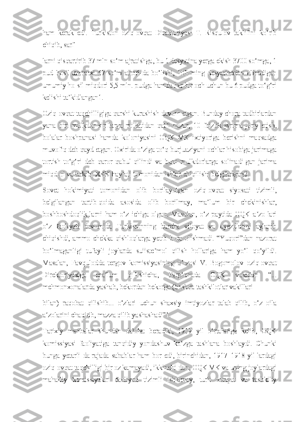 ham   kerak   edi.   Turkiston   oziq-ovqat   Direktoriyasi   T.   Risqulov   taklifini   ko‘rib
chiqib, sarf-
larni qisqartirib 37 mln so‘m ajratishga, bu 1 desyatina yerga ekish 3700 so‘mga, 1
pud   hosil   tannarxi   67   so‘m   atrofi-da   bo‘lishi,   100   ming   desyatinadan   olinadigan
umumiy ho-sil miqdori 5,5 mln. pudga hamda har bir och uchun bu 6 pudga to‘g‘ri
kelishi ta kidlangan1.ʼ
Oziq-ovqat taqchilligiga qarshi kurashish davom etgan. Bunday chora-tadbirlardan
yana   biri   mulkdor   sinflarga   millatidan   qat i   nazar,   10   foizlik   jarima   joriy   etish,	
ʼ
bolalar   boshpanasi   hamda   koloniyasini   OQK   MK   ixtiyoriga   berishni   maqsadga
muvofiq deb qayd etgan. Oxirida o‘ziga to‘q-burjuaziyani ochlar hisobiga jarimaga
tortish   to‘g‘ri   deb   qaror   qabul   qilindi   va   buni   mulkdorlarga   solinadi-gan   jarima
miqdori va tarkibi XKK hay ati tomonidan ishlab chiqilishi belgilangan2.	
ʼ
Sovet   hokimiyati   tomonidan   olib   borilayotgan   oziq-ovqat   siyosati   tizimli,
belgilangan   tartib-qoida   asosida   olib   borilmay,   ma lum   bir   chekinishlar,	
ʼ
boshboshdoqlik-larni   ham   o‘z   ichiga   olgan.   Masalan,   o‘z   paytida   OQK   a zo-lari	
ʼ
o‘z   faoliyati   davomida   Turkistonning   barcha   viloyat   va   uyezdlarini   aylanib
chiqishdi,   ammo   chekka   qishloqlarga   yetib   bora   olishmadi.   “Yuqori”dan   nazorat
bo‘lmaganligi   tufayli   joylarda   suiiste mol   qilish   hollariga   ham   yo‘l   qo‘yildi.	
ʼ
Masalan,   Favqulodda   tergov   komissiyasining   a -zosi   V.   Bogomolov   oziq-ovqat	
ʼ
Direktoriyasiga   ma lum   qi-lishicha,   Farg‘onada   OQK   vakillari   “...	
ʼ
mehmonxonalarda yashab, bekordan-bekorga (boshqa tashkilotlar vakillari
bilan)   raqobat   qilishib...   o‘zlari   uchun   shaxsiy   imtiyozlar   talab   qilib,   o‘z   oila
a zolarini chaqirib, mazza qilib yashashadi”1.	
ʼ
Tarixiy   manbalar   shundan   dalolat   beradiki,   1919   yil   o‘rtalariga   kelib,   OQK
komissiyasi   faoliyatiga   tanqidiy   yondashuv   ko‘zga   tashlana   boshlaydi.   Chunki
bunga   yetarli   da-rajada   sabablar   ham   bor   edi,   birinchidan,   1917–1918   yil-lardagi
oziq-ovqat taqchilligi bir oz kamayadi, ikkinchi-dan, OQK MK va uning joylardagi
mahalliy   komissiyalari   faoliyati   tizimli   ishlamay,   turli   xarajat   va   tashkiliy 