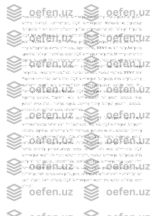 masalalardagi   oqsashlar   hamda   komissiya   a zolarining   mas uliyatsizligi   yaqqolʼ ʼ
ko‘rina   boshladi.   Uchinchidan,   OQK   komissiyalari   Markazda   va   joylardagi
faoliyatida   hi-sob-kitobni   to‘laqonli   yo‘lga   qo‘ymaganligi   edi.   1919   yil   6   iyulida
OQK MK komissiyasi faoliyati ko‘rib chiqilgan majlisda oziq-ovqat Direktoriyasi
vakili   Malaxov   tomo-nidan   ochlarga   yordam   komissiyasi   joylarda   tekinxo‘rlar-
ning ko‘payishiga xizmat qilmoqda, degan bo‘lsa, XXMK va-kili Paliy Avliyoota
uyezdida 1919 yil 1 apreliga qadar OQK komisiyasi ixtiyorida 58 ming ochlar bor
deyilca-da, aslida 4700 nafargina ochlar bo‘lganligini, hatto yerli xalq vakillaridan
biri   “o‘z   moli   va   boshqa   mulklarini   sotib...   ocharchilikka   [qarshi]   komissiya
[ixtiyorida]  ovqat-lanmoqda” edi. Bundan  tashqari, mazkur  majlisda XXMK raisi
Yegorov  tomonidan   tezlik  bilan   OQK  komissiyasi  faoliyatiga  chek  qo‘yib,  uning
vazifasini   tegishli   xalq   komissarliklari   zimmasiga   yuklash   taklifini   berdi.   Shu
fikrni   qo‘llab-quvvatlagan   Malaxov   OQK   komissiyasi   tash-kil   topgan   vaqt-o‘sha
paytning   taqozosi,   “tegishli   [xalq]   komissarliklari   hali   yetarli   darajada   ishga
yaroqli   emas-dilar...   hozirga   paytda   ularning   ijobiy   faoliyati   yetar-li   [darajada]
aniqlandi, shoshilinch tarzda ocharchilikka
  [qarshi]   komissiyaga   zarurat   o‘tib   ketdi”,   deb,   OQK   funk-siyasini   tegishli   xalq
komissarliklariga berish takli-fini ilgari surdi. Majlisda OQK komisiyasi faoliyatini
ortiqcha   deyishga   ochlarning   ko‘pi   mehnatga   yaroqsiz   va   shu   sababdan   ijtimoiy
ta minot   xalq   komissarligiga   o‘tka-zilishi   kerakligi,   barcha   mehnatga   yaroqli	
ʼ
ochlar   o‘z   ishini   topganligi   keltirib   o‘tildi.   Yuqoridagi   keltirilgan   fi-kr-mulohaza
hamda   tanqidiy   yondashuvlarga   qarata   ochlarni   oziq-ovqat   ta minotida   OQK	
ʼ
komissiyasi   vakili   o‘z   muno-sabatini   bildirib,   mazkur   komissiya   faoliyatiga   chek
qo‘y-ish   hali   ertaligi,   ocharchilikka   qarshi   kurashda   komissiya-ning   tutgan   o‘rni
hamon   beqiyosligini   ta kidlab,   oldinda   turgan   qishda   yetarli   darajada   oziq-ovqat	
ʼ
bo‘lishiga hech qanaqa asos yo‘q, yana ocharchilik kelib chiqishi mumkinligi-dan
ogoh   qilgan.   Oxir-oqibatda   OQK   komissiyasini   vaqtin-cha   saqlab   qolishga   qaror
qilindi1. 