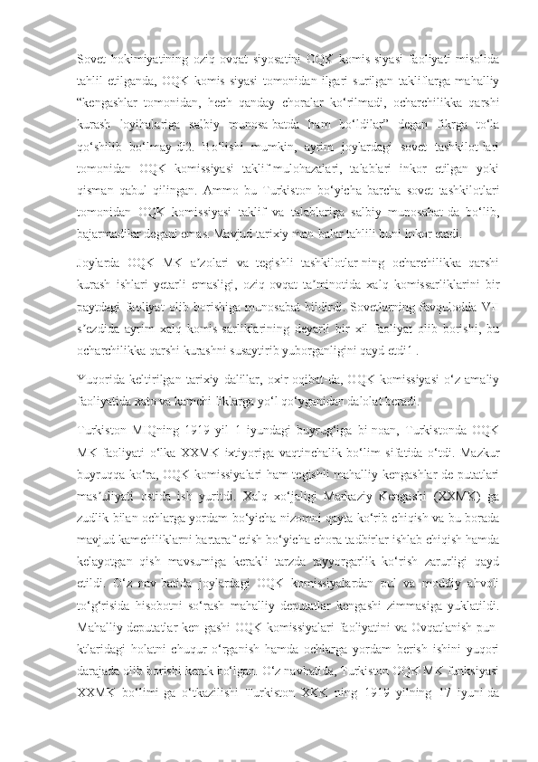 Sovet   hokimiyatining   oziq-ovqat   siyosatini   OQK   komis-siyasi   faoliyati   misolida
tahlil   etilganda,   OQK   komis-siyasi   tomonidan   ilgari   surilgan   takliflarga   mahalliy
“kengashlar   tomonidan,   hech   qanday   choralar   ko‘rilmadi,   ocharchilikka   qarshi
kurash   loyihalariga   salbiy   munosa-batda   ham   bo‘ldilar”   degan   fikrga   to‘la
qo‘shilib   bo‘lmay-di2.   Bo‘lishi   mumkin,   ayrim   joylardagi   sovet   tashkilot-lari
tomonidan   OQK   komissiyasi   taklif-mulohazalari,   talablari   inkor   etilgan   yoki
qisman   qabul   qilingan.   Ammo   bu   Turkiston   bo‘yicha   barcha   sovet   tashkilotlari
tomonidan   OQK   komissiyasi   taklif   va   talablariga   salbiy   munosabat-da   bo‘lib,
bajarmadilar degani emas. Mavjud tarixiy man-balar tahlili buni inkor etadi.
Joylarda   OQK   MK   a zolari   va   tegishli   tashkilotlar-ning   ocharchilikka   qarshiʼ
kurash   ishlari   yetarli   emasligi,   oziq-ovqat   ta minotida   xalq   komissarliklarini   bir	
ʼ
paytdagi   faoliyat   olib   borishiga   munosabat   bildirdi.   Sovetlarning   favqulodda   VII
s ezdida   ayrim   xalq   komis-sarliklarining   deyarli   bir   xil   faoliyat   olib   borishi,   bu	
ʼ
ocharchilikka qarshi kurashni susaytirib yuborganligini qayd etdi1 .
Yuqorida   keltirilgan   tarixiy   dalillar,   oxir-oqibat-da,   OQK   komissiyasi   o‘z   amaliy
faoliyatida xato va kamchi-liklarga yo‘l qo‘yganidan dalolat beradi.
Turkiston   MIQning   1919   yil   1   iyundagi   buyrug‘iga   bi-noan,   Turkistonda   OQK
MK   faoliyati   o‘lka   XXMK   ixtiyoriga   vaqtinchalik   bo‘lim   sifatida   o‘tdi.   Mazkur
buyruqqa ko‘ra, OQK komissiyalari ham tegishli mahalliy kengashlar de-putatlari
mas uliyati   ostida   ish   yuritdi.   Xalq   xo‘jaligi   Markaziy   Kengashi   (XXMK)   ga	
ʼ
zudlik bilan ochlarga yordam bo‘yicha nizomni qayta ko‘rib chiqish va bu borada
mavjud kamchiliklarni bartaraf etish bo‘yicha chora-tadbirlar ishlab chiqish hamda
kelayotgan   qish   mavsumiga   kerakli   tarzda   tayyorgarlik   ko‘rish   zarurligi   qayd
etildi.   O‘z   nav-batida   joylardagi   OQK   komissiyalardan   pul   va   moddiy   ahvoli
to‘g‘risida   hisobotni   so‘rash   mahalliy   deputatlar   kengashi   zimmasiga   yuklatildi.
Mahalliy deputatlar ken-gashi OQK komissiyalari faoliyatini va Ovqatlanish pun-
ktlaridagi   holatni   chuqur   o‘rganish   hamda   ochlarga   yordam   berish   ishini   yuqori
darajada olib borishi kerak bo‘lgan. O‘z navbatida, Turkiston OQK MK funksiyasi
XXMK   bo‘limi-ga   o‘tkazilishi   Turkiston   XKK   ning   1919   yilning   17   iyuni-da 