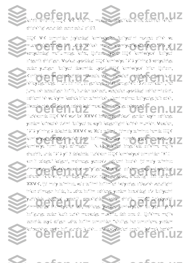 ko‘rib   chiqilib,   OQK   MK   bilan   bu   masalada   birgalikda   chora-tadbirlar   ishlab
chiqishligi zarur deb qaror qabul qildi2.
OQK   MK   tomonidan   joylardagi   komissiyalar   faoliyati-ni   nazorat   qilish   va
muammolar   bo‘lsa,   uni   ustida   ishlash   muhim   ahamiyat   kasb   etgan.   1919   yil
sentyabrdagi   ma lu-motga   ko‘ra,   Qo‘qon   uyezdi   OQK   komissiyasi   faoliyatiʼ
o‘rganib chiqilgan. Mazkur uyezddagi OQK komissiya 1919 yilning 5 sentyabriga
qadar   yuritgan   faoliyati   davomida   uyezd   OQK   komissiyasi   bilan   Qo‘qon,
Konibodom   va   Beshariqda   Ovqatla-nish   punktlari   ochilgan,   har   kuni
ishlaydiganlarga 1 funt obi non, qolganlarga 1, 1/2 funt go‘sht 15 zolotnikdan1, har
juma osh tarqatilgan bo‘lib, bundan tashqari, xarajatlar uyezddagi ochlar miqdori,
ochlarni ish va kiyim-kechak bilan ta minlash, ularni mehnat faoliyatiga jalb etish,	
ʼ
Ovqatla-nish punktlarini ochish kabi masalalarni amalga oshirgan2.
Turkistonda OQK  MK vazifasi  XXMK bo‘limiga o‘tkazil-gandan keyin ochlarga
yordam ko‘rsatish tizimi faoliyati pa-sayib ketganligini ko‘rish mumkin. Masalan,
1919 yilning 9 dakabrida XXMK va Xalq ta limi, Ijtimoiy ta minot  hamda OQK	
ʼ ʼ
komissiyasi   (XXMK   tarkibidagi   bo‘lim   shunday   nomda   yuritilib,   markaziy
komissiya   nomi   qayd   etilmagan   –   N.R.)   vakillari   birgalikda   qo‘shma   majlis
chaqirib, unda 1919 yil 3 dekabrda Turkiston OQK komissiyasi tomonidan 1810 -
son-li   telegraf   kelgani,   mehnatga   yaroqsiz   ochlarni   boqish   ijti-moiy   ta minot	
ʼ
zimmasiga   o‘tkazish   masalasi   qo‘yilgan.   Maz-kur   qo‘shma   majlis   joylardagi
ocharchilik   ahvoli,   mehnatga   yaroqsiz:   nogiron,   keksa,   chaqalog‘i   bor   ochlarni
XXMK,   ijti-moiy  ta minot,  xalq  ta limi  bo‘limlari  ixtiyoriga  o‘tkazish  zarurligini	
ʼ ʼ
inkor qilmagan holda, bu uchta bo‘lim ochlarga yordam borasidagi o‘z faoliyatini
yuritishda   tajribasi   yetar-li   emasligidan   kelib   chiqib,   OQK   funksiyasini
zimmalariga   ololmaydilar   deb,   ochlarga   yordam   komissiyalari   faoliyatini   yo‘q
bo‘lgunga   qadar   kutib   turish   maqsadga   muvofiq,   deb   topa-di.   Qo‘shma   majlis
qarorida   qayd   etilgan   uchta   bo‘lim   tomonidan   “aholiga   har   tomonlama   yordam
ko‘rsatishga   qodir   bo‘l-guncha   kutish...   o‘z   tashkilotlari   orqali...   ko‘mak   berish” 