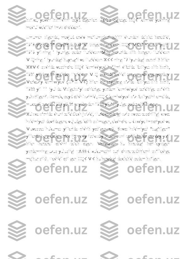 bo‘lsa,   yaxshi   bo‘lishini   qayd   etganlar.   Ushbu   hujjatga   OQK   komissi-yasining
mas ul vakillari imzo chekkan1.ʼ
Umuman   olganda,   mavjud   arxiv   ma lumotlari   tahlili   shundan   dalolat   beradiki,	
ʼ
1918   yilning   26   noyabrida   tash-kil   topgan   Turkiston   OQK   MK   2   o‘z   faoliyatini
1919   yil-ning   1   iyuniga   qadar   Turkiston   MIQ   huzurida   olib   borgan.   Turkiston
MIQning 1 iyundagi buyrug‘i va Turkiston XKK ning 17 iyundagi qarori 3 bilan
XXMK   qoshida   vaqtincha   OQK   komissiyasi   bo‘limi   sifatida   faoliyat   olib   borib,
1921 yilning 21 iyulidan Turkiston MIQ qoshida tashkil  topgan ochlarga yordam
Markaziy   komissiyasi   (OYO   MK)   bilan   bir   paytning   o‘zida   faoliyat   olib   borib,
1922   yil   11   iyul-da   Volgabo‘yi   ochlariga   yordam   komissiyasi   tarkibiga   qo‘shib
yuborilgan4. Demak, qayd etish lozimki, OQK komissiyasi o‘z faoliyatini amalda,
mustaqil tarzda 1918 yil 26 noyabr-dan 1922 yil 11 iyulga qadar olib borgan.
Xulosa o‘rnida shuni ta kidlash joizki, Turkistonda-gi oziq-ovqat taqchilligi sovet	
ʼ
hokimiyati davridagana vujudga kelib qolmagan, aksincha u Rossiya imperiyasi va
Muvaqqat   hukumat   yillarida   pishib   yetilgan   edi.   Sovet   hokimiyati   “tug‘ilgan”
yillarda   bu   masala   o‘tkir   ijtimo-iy-iqtisodiy   muammoni   tezlikda   har   qanday   yo‘l
bilan   bartaraf   etishni   talab   etgan.   Markazdan   bu   boradagi   beri-layotgan
yordamning   uzuq-yuluqligi   TASSR   xukumatini   turi   chora-tadbirlarni   qo‘llashga
majbur qildi. Tashkil etil-gan OQK MK bu baradagi dastlabki qadam bo‘lgan. 