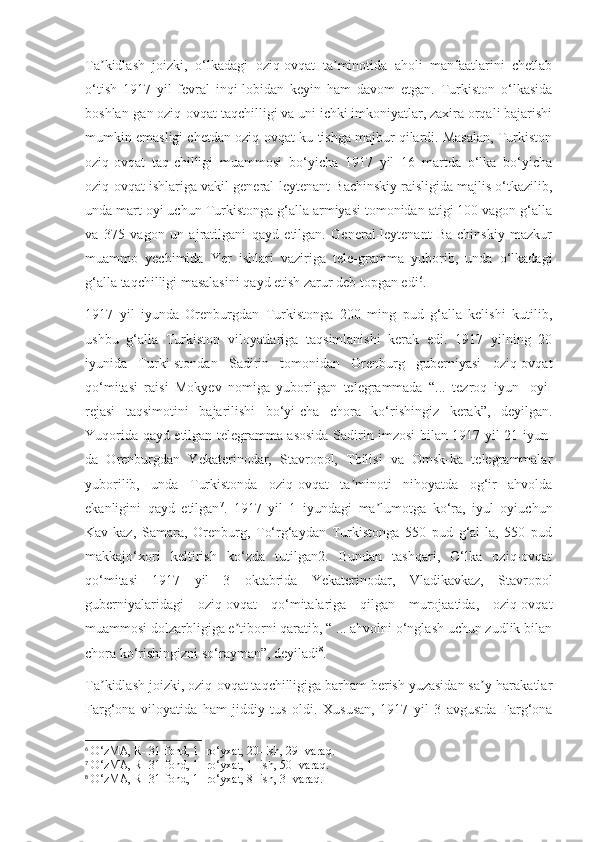 Ta kidlash   joizki,   o‘lkadagi   oziq-ovqat   ta minotida   aholi   manfaatlarini   chetlabʼ ʼ
o‘tish   1917   yil   fevral   inqi-lobidan   keyin   ham   davom   etgan.   Turkiston   o‘lkasida
boshlan-gan oziq-ovqat taqchilligi va uni ichki imkoniyatlar, zaxira orqali bajarishi
mumkin emasligi chetdan oziq-ovqat ku-tishga majbur qilardi. Masalan, Turkiston
oziq-ovqat   taq-chilligi   muammosi   bo‘yicha   1917   yil   16   martda   o‘lka   bo‘yicha
oziq-ovqat ishlariga vakil general-leytenant Bachinskiy raisligida majlis o‘tkazilib,
unda mart oyi uchun Turkistonga g‘alla armiyasi tomonidan atigi 100 vagon g‘alla
va   375   vagon   un   ajratilgani   qayd   etilgan.   General-leytenant   Ba-chinskiy   mazkur
muammo   yechimida   Yer   ishlari   vaziriga   tele-gramma   yuborib,   unda   o‘lkadagi
g‘alla taqchilligi masalasini qayd etish zarur deb topgan edi 6
.
1917   yil   iyunda   Orenburgdan   Turkistonga   200   ming   pud   g‘alla   kelishi   kutilib,
ushbu   g‘alla   Turkiston   viloyatlariga   taqsimlanishi   kerak   edi.   1917   yilning   20
iyunida   Turki-stondan   Sadirin   tomonidan   Orenburg   guberniyasi   oziq-ovqat
qo‘mitasi   raisi   Mokyev   nomiga   yuborilgan   telegrammada   “...   tezroq   iyun   [oyi]
rejasi   taqsimotini   bajarilishi   bo‘yi-cha   chora   ko‘rishingiz   kerak”,   deyilgan.
Yuqorida qayd etilgan telegramma asosida Sadirin imzosi bilan 1917 yil 21 iyun-
da   Orenburgdan   Yekaterinodar,   Stavropol,   Tbilisi   va   Omsk-ka   telegrammalar
yuborilib,   unda   Turkistonda   oziq-ovqat   ta minoti   nihoyatda   og‘ir   ahvolda	
ʼ
ekanligini   qayd   etilgan 7
.   1917   yil   1   iyundagi   ma lumotga   ko‘ra,   iyul   oyiuchun	
ʼ
Kav-kaz,   Samara,   Orenburg,   To‘rg‘aydan   Turkistonga   550   pud   g‘al-la,   550   pud
makkajo‘xori   keltirish   ko‘zda   tutilgan2.   Bundan   tashqari,   O‘lka   oziq-ovqat
qo‘mitasi   1917   yil   3   oktabrida   Yekaterinodar,   Vladikavkaz,   Stavropol
guberniyalaridagi   oziq-ovqat   qo‘mitalariga   qilgan   murojaatida,   oziq-ovqat
muammosi dolzarbligiga e tiborni qaratib, “ ... ahvolni o‘nglash uchun zudlik bilan	
ʼ
chora ko‘rishingizni so‘rayman”, deyiladi 8
.
Ta kidlash joizki, oziq-ovqat taqchilligiga barham berish yuzasidan sa y-harakatlar	
ʼ ʼ
Farg‘ona   viloyatida   ham   jiddiy   tus   oldi.   Xususan,   1917   yil   3   avgustda   Farg‘ona
6
 O‘zMA, R- 31-fond, 1- ro‘yxat, 20- ish, 29- varaq.
7
 O‘zMA, R- 31-fond, 1- ro‘yxat, 1- ish, 50- varaq.
8
 O‘zMA, R- 31-fond, 1- ro‘yxat, 8- ish, 3- varaq. 