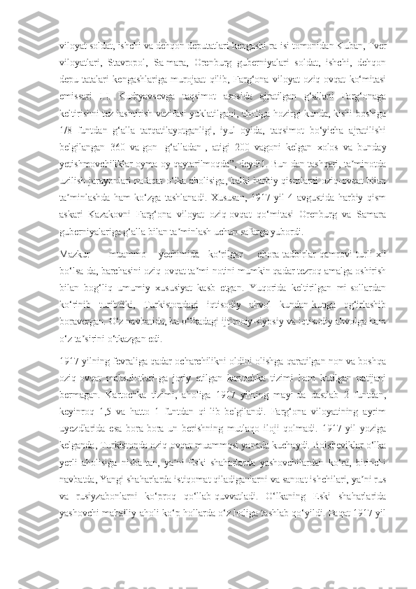 viloyat soldat, ishchi va dehqon deputatlari kengashi ra-isi tomonidan Kuban, Tver
viloyatlari,   Stavropol,   Sa-mara,   Orenburg   guberniyalari   soldat,   ishchi,   dehqon
depu-tatalari   kengashlariga   murojaat   qilib,   Farg‘ona   viloyat   oziq-ovqat   ko‘mitasi
emissari   I.I.   Kudryavsevga   taqsimot   asosida   ajratilgan   g‘allani   Farg‘onaga
keltirishni tez-lashtirish vazifasi yuklatilgani, aholiga hozirgi kunda, kishi boshiga
1/8   funtdan   g‘alla   tarqatilayotganligi,   iyul   oyida,   taqsimot   bo‘yicha   ajratilishi
belgilangan   360   va-gon   [g‘alladan],   atigi   200   vagoni   kelgan   xolos   va   bunday
yetishmovchiliklar oyma-oy qaytarilmoqda”, deydi1. Bun-dan tashqari, ta minotdaʼ
uzilish jarayonlari nafaqat o‘lka aholisiga, balki harbiy qismlarni oziq-ovqat bilan
ta minlashda   ham   ko‘zga   tashlanadi.   Xususan,   1917   yil   4   avgustida   harbiy   qism	
ʼ
askari   Kazakovni   Farg‘ona   viloyat   oziq-ovqat   qo‘mitasi   Orenburg   va   Samara
guberniyalariga g‘alla bilan ta minlash uchun safarga yubordi.	
ʼ
Mazkur muammo yechimida ko‘rilgan chora-tadbirlar   qamrovi   turli   xil
bo‘lsa-da, barchasini oziq-ovqat ta mi-notini mumkin qadar tezroq amalga oshirish	
ʼ
bilan   bog‘liq   umumiy   xususiyat   kasb   etgan.   Yuqorida   keltirilgan   mi-sollardan
ko‘rinib   turibdiki,   Turkistondagi   iqtisodiy   ahvol   kundan-kunga   og‘irlashib
boravergan. O‘z navbatida, bu o‘lkadagi ijtimoiy-siyosiy va iqtisodiy ahvolga ham
o‘z ta sirini o‘tkazgan edi.	
ʼ
1917 yilning fevraliga qadar ocharchilikni oldini olishga qaratilgan non va boshqa
oziq-ovqat   mahsulotlari-ga   joriy   etilgan   kartochka   tizimi   ham   kutilgan   natijani
bermagan.   Kartochka   tizimi,   aholiga   1917   yilning   mayi-da   dastlab   2   funtdan,
keyinroq   1,5   va   hatto   1   funtdan   qi-lib   belgilandi.   Farg‘ona   viloyatining   ayrim
uyezdlarida   esa   bora-bora   un   berishning   mutlaqo   iloji   qolmadi.   1917   yil   yoziga
kelganda, Turkistonda oziq-ovqat muammosi yanada kuchaydi. Bolsheviklar o‘lka
yerli   aholisiga   nisba-tan,   ya ni   Eski   shaharlarda   yashovchilardan   ko‘ra,   birinchi	
ʼ
navbatda, Yangi shaharlarda istiqomat qiladiganlarni va sanoat ishchilari, ya ni rus	
ʼ
va   rusiyzabonlarni   ko‘proq   qo‘llab-quvvatladi.   O‘lkaning   Eski   shaharlarida
yashovchi mahalliy aholi ko‘p hollarda o‘z holiga tashlab qo‘yildi. Faqat 1917 yil 