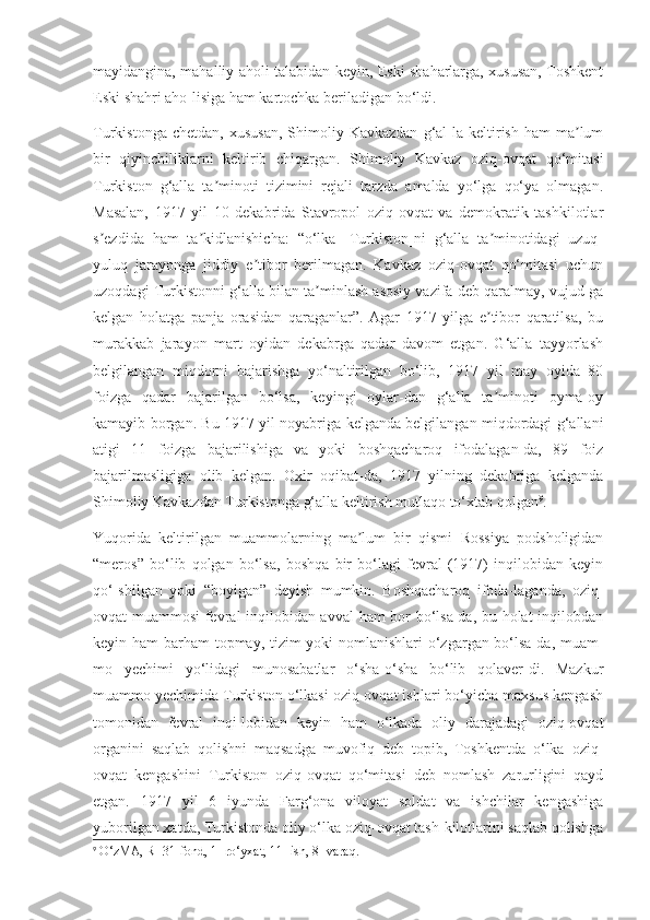 mayidangina, mahalliy aholi talabidan keyin, Eski shaharlarga, xususan, Toshkent
Eski shahri aho-lisiga ham kartochka beriladigan bo‘ldi. 
Turkistonga  chetdan,   xususan,   Shimoliy  Kavkazdan  g‘al-la   keltirish  ham   ma lumʼ
bir   qiyinchiliklarni   keltirib   chiqargan.   Shimoliy   Kavkaz   oziq-ovqat   qo‘mitasi
Turkiston   g‘alla   ta minoti   tizimini   rejali   tarzda   amalda   yo‘lga   qo‘ya   olmagan.	
ʼ
Masalan,   1917   yil   10   dekabrida   Stavropol   oziq-ovqat   va   demokratik   tashkilotlar
s ezdida   ham   ta kidlanishicha:   “o‘lka   [Turkiston]ni   g‘alla   ta minotidagi   uzuq-	
ʼ ʼ ʼ
yuluq   jarayonga   jiddiy   e tibor   berilmagan.   Kavkaz   oziq-ovqat   qo‘mitasi   uchun	
ʼ
uzoqdagi Turkistonni g‘alla bilan ta minlash asosiy vazifa deb qaralmay, vujud-ga	
ʼ
kelgan   holatga   panja   orasidan   qaraganlar”.   Agar   1917   yilga   e tibor   qaratilsa,   bu	
ʼ
murakkab   jarayon   mart   oyidan   dekabrga   qadar   davom   etgan.   G‘alla   tayyorlash
belgilangan   miqdorni   bajarishga   yo‘naltirilgan   bo‘lib,   1917   yil   may   oyida   80
foizga   qadar   bajarilgan   bo‘lsa,   keyingi   oylar-dan   g‘alla   ta minoti   oyma-oy
ʼ
kamayib borgan. Bu 1917 yil noyabriga kelganda belgilangan miqdordagi g‘allani
atigi   11   foizga   bajarilishiga   va   yoki   boshqacharoq   ifodalagan-da,   89   foiz
bajarilmasligiga   olib   kelgan.   Oxir   oqibat-da,   1917   yilning   dekabriga   kelganda
Shimoliy Kavkazdan Turkistonga g‘alla keltirish mutlaqo to‘xtab qolgan 9
.
Yuqorida   keltirilgan   muammolarning   ma lum   bir   qismi   Rossiya   podsholigidan	
ʼ
“meros”   bo‘lib   qolgan   bo‘lsa,   boshqa   bir   bo‘lagi   fevral   (1917)   inqilobidan   keyin
qo‘-shilgan   yoki   “boyigan”   deyish   mumkin.   Boshqacharoq   ifoda-laganda,   oziq-
ovqat muammosi fevral inqilobidan avval  ham bor bo‘lsa-da, bu holat inqilobdan
keyin ham barham topmay, tizim yoki nomlanishlari  o‘zgargan bo‘lsa-da, muam-
mo   yechimi   yo‘lidagi   munosabatlar   o‘sha-o‘sha   bo‘lib   qolaver-di.   Mazkur
muammo yechimida Turkiston o‘lkasi oziq-ovqat ishlari bo‘yicha maxsus kengash
tomonidan   fevral   inqi-lobidan   keyin   ham   o‘lkada   oliy   darajadagi   oziq-ovqat
organini   saqlab   qolishni   maqsadga   muvofiq   deb   topib,   Toshkentda   o‘lka   oziq-
ovqat   kengashini   Turkiston   oziq-ovqat   qo‘mitasi   deb   nomlash   zarurligini   qayd
etgan.   1917   yil   6   iyunda   Farg‘ona   viloyat   soldat   va   ishchilar   kengashiga
yuborilgan xatda, Turkistonda oliy o‘lka oziq-ovqat tash-kilotlarini saqlab qolishga
9
 O‘zMA, R- 31-fond, 1- ro‘yxat, 11- ish, 8- varaq. 