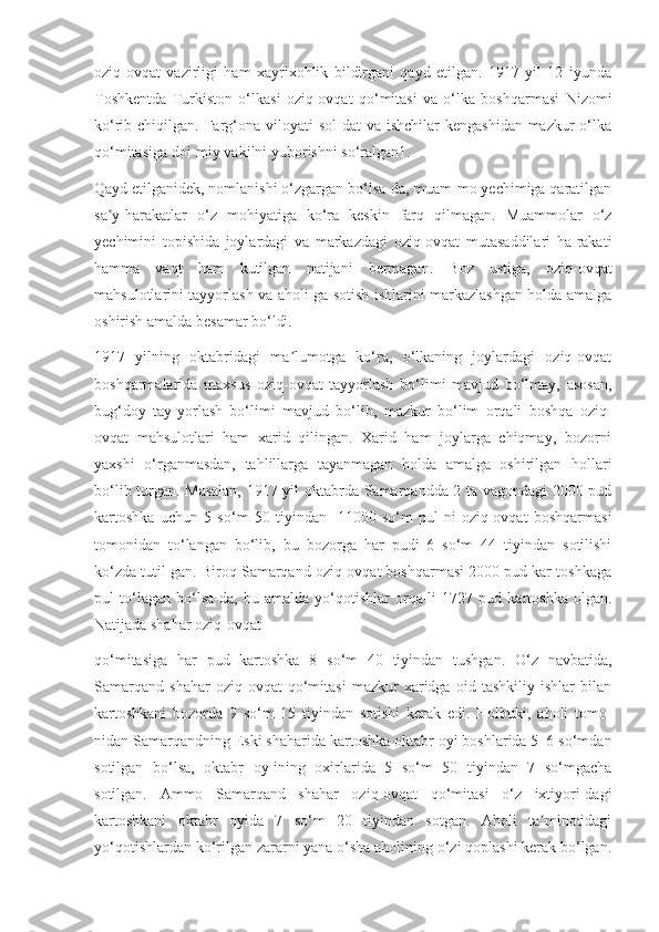 oziq-ovqat   vazirligi   ham   xayrixohlik   bildirgani   qayd   etilgan.   1917   yil   12   iyunda
Toshkentda   Turkiston   o‘lkasi   oziq-ovqat   qo‘mitasi   va   o‘lka   boshqarmasi   Nizomi
ko‘rib chiqilgan. Farg‘ona viloyati  sol-dat  va ishchilar  kengashidan mazkur  o‘lka
qo‘mitasiga doi-miy vakilni yuborishni so‘ralgan1.
Qayd etilganidek, nomlanishi o‘zgargan bo‘lsa-da, muam-mo yechimiga qaratilgan
sa y-harakatlar   o‘z   mohiyatiga   ko‘ra   keskin   farq   qilmagan.   Muammolar   o‘zʼ
yechimini   topishida   joylardagi   va   markazdagi   oziq-ovqat   mutasaddilari   ha-rakati
hamma   vaqt   ham   kutilgan   natijani   bermagan.   Boz   ustiga,   oziq-ovqat
mahsulotlarini tayyorlash va aholi-ga sotish ishlarini markazlashgan holda amalga
oshirish amalda besamar bo‘ldi.
1917   yilning   oktabridagi   ma lumotga   ko‘ra,   o‘lkaning   joylardagi   oziq-ovqat	
ʼ
boshqarmalarida   maxsus   oziq-ovqat   tayyorlash   bo‘limi   mavjud   bo‘lmay,   asosan,
bug‘doy   tay-yorlash   bo‘limi   mavjud   bo‘lib,   mazkur   bo‘lim   orqali   boshqa   oziq-
ovqat   mahsulotlari   ham   xarid   qilingan.   Xarid   ham   joylarga   chiqmay,   bozorni
yaxshi   o‘rganmasdan,   tahlillarga   tayanmagan   holda   amalga   oshirilgan   hollari
bo‘lib turgan. Masalan, 1917 yil oktabrda Samarqandda 2 ta vagondagi 2000 pud
kartoshka   uchun   5   so‘m   50   tiyindan-   11000   so‘m   pul-ni   oziq-ovqat   boshqarmasi
tomonidan   to‘langan   bo‘lib,   bu   bozorga   har   pudi   6   so‘m   44   tiyindan   sotilishi
ko‘zda tutil-gan. Biroq Samarqand oziq-ovqat boshqarmasi 2000 pud kar-toshkaga
pul   to‘lagan   bo‘lsa-da,   bu   amalda   yo‘qotishlar   orqa-li   1727   pud   kartoshka   olgan.
Natijada shahar oziq-ovqat
qo‘mitasiga   har   pud   kartoshka   8   so‘m   40   tiyindan   tushgan.   O‘z   navbatida,
Samarqand   shahar   oziq-ovqat   qo‘mitasi   mazkur   xaridga   oid   tashkiliy   ishlar   bilan
kartoshkani   bozorda   9   so‘m   15   tiyindan   sotishi   kerak   edi.   Holbuki,   aholi   tomo-
nidan Samarqandning Eski shaharida kartoshka oktabr oyi boshlarida 5–6 so‘mdan
sotilgan   bo‘lsa,   oktabr   oy-ining   oxirlarida   5   so‘m   50   tiyindan   7   so‘mgacha
sotilgan.   Ammo   Samarqand   shahar   oziq-ovqat   qo‘mitasi   o‘z   ixtiyori-dagi
kartoshkani   oktabr   oyida   7   so‘m   20   tiyindan   sotgan.   Aholi   ta minotidagi	
ʼ
yo‘qotishlardan ko‘rilgan zararni yana o‘sha aholining o‘zi qoplashi kerak bo‘lgan. 