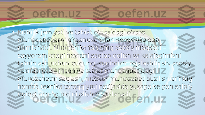 •
Kishilik jamiyati va tabiat o‘rtasidagi o‘zaro 
munosabatlarni o‘rganuvchi fan  noogenika  deb 
nomlanadi. Noogenika fanining asosiy maqsadi – 
sayyoramizdagi hayotni saqlab qolish va kelajagimizni 
ta’minlash uchun bugungi kunimizni rejalashtirish, asosiy 
vazifasi esa – inson va tabiat munosabatidagi 
muvozanatni saqlash, mazkur munosabat buzilishlarining 
hamda texnika taraqqiyoti natijasida yuzaga kelgan salbiy 
oqibatlarning oldini olish hisoblanadi. 