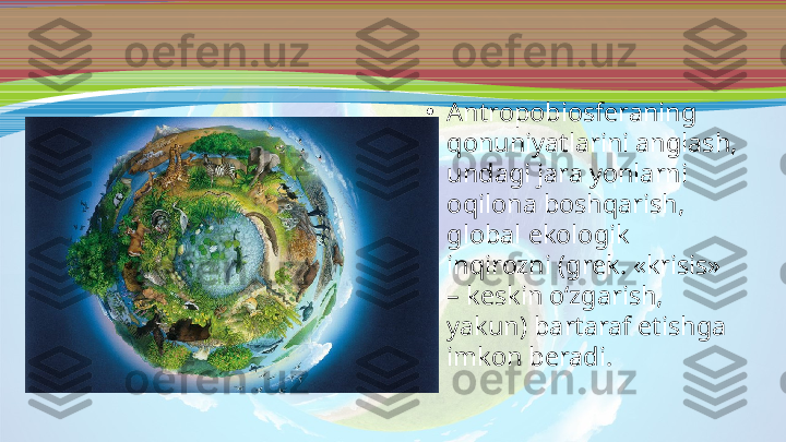 •
Antropobiosferaning 
qonuniyatlarini anglash, 
undagi jara yonlarni 
oqilona boshqarish, 
global ekologik 
inqirozni (grek. «krisis» 
– keskin o‘zgarish, 
yakun) bartaraf etishga 
imkon beradi. 