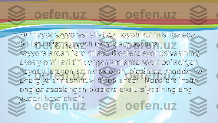 •
Yer hayot sayyorasi sifatida noyob ko‘rinishga ega 
bo‘lishi bilan Quyosh tizimidagi boshqa 
sayyoralardan farq qiladi. Biosfera evolutsiyasining 
asosiy omillari tirik organizmlarda sodir bo‘ladigan 
hayotiy jarayonlar: nafas olish, biosintez, modda  va 
energiya almashinuvi hisoblanadi.  Noosfera inson 
ongiga asoslangan biosfera evolutsiyasining eng 
yuqori bosqichidir. 