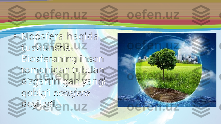 •
N oosfera haqida 
t ushuncha . 
Biosferaning inson 
tomonidan tubdan 
o‘zgartirilgan yangi 
qobig‘i  noosfera  
deyiladi. 