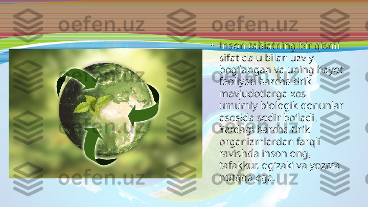 •
Inson tabiatning bir qismi 
sifatida u bilan uzviy 
bog‘langan va uning hayot 
faoliyati barcha tirik 
mavjudotlarga xos 
umumiy biologik qonunlar 
asosida sodir bo‘ladi. 
Yerdagi barcha tirik 
organizmlardan farqli 
ravishda inson ong, 
tafakkur, og‘zaki va yozma 
nutqqa ega. 