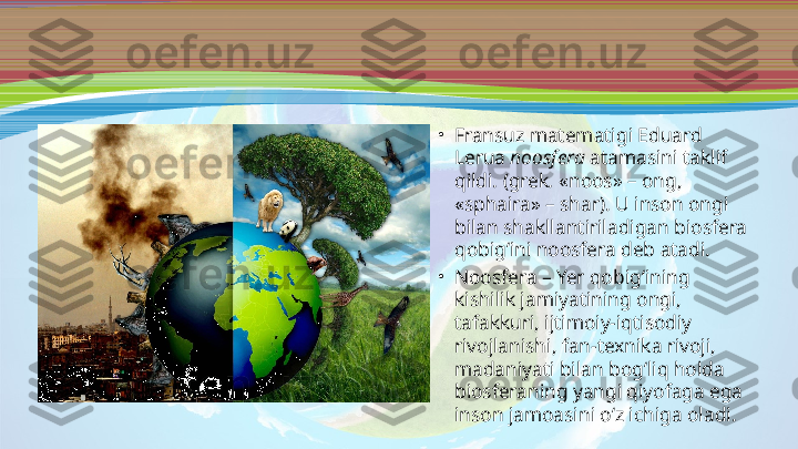 •
Fransuz matematigi Eduard 
Lerua  noosfera  atamasini taklif 
qildi. (grek .  «noos» – ong, 
«sphaira» – shar). U inson ongi 
bilan shakllantiriladigan biosfera 
qobig‘ini noosfera deb atadi. 
•
Noosfera – Yer qobig‘ining 
kishilik jamiyatining ongi, 
tafakkuri, ijtimoiy-iqtisodiy 
rivojlanishi, fan-texnika rivoji, 
madaniyati bilan bog‘liq holda 
biosferaning yangi qiyofaga ega 
inson jamoasini o‘z ichiga oladi.  