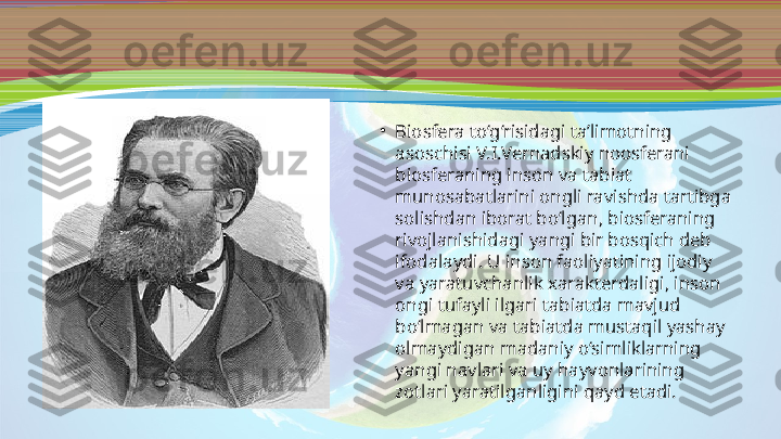 •
Biosfera to‘g‘risidagi ta’limotning 
asoschisi V.I.Vernadskiy noosferani 
biosferaning inson va tabiat 
munosabatlarini ongli ravishda tartibga 
solishdan iborat bo‘lgan, biosferaning 
rivojlanishidagi yangi bir bosqich deb 
ifodalaydi. U inson faoliyatining ijodiy 
va yaratuvchanlik xarakterdaligi, inson 
ongi tufayli ilgari tabiatda mavjud 
bo‘lmagan va tabiatda mustaqil yashay 
olmaydigan madaniy o‘simliklarning 
yangi navlari va uy hayvonlarining 
zotlari yaratilganligini qayd etadi. 