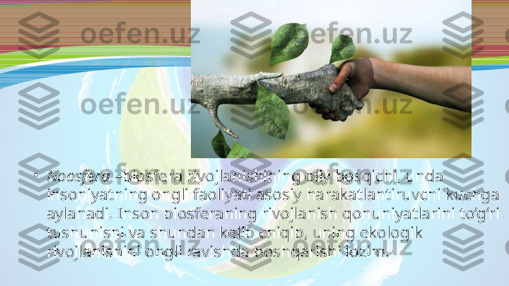 •
Noosfera  –biosfera rivojlanishining oliy bosqichi, unda 
insoniyatning ongli faoliyati asosiy harakatlantiruvchi kuchga 
aylanadi. Inson biosferaning rivojlanish qonuniyatlarini to‘g‘ri 
tushunishi va shundan kelib chiqib, uning ekologik 
rivojlanishini ongli ravishda boshqarishi lozim. 