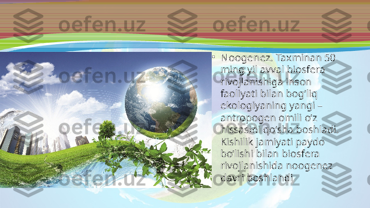 •
N oogenez.  Taxminan 50 
ming yil avval biosfera 
rivojlanishiga inson 
faoliyati bilan bog‘liq 
ekologiyaning yangi – 
antropogen omili o‘z 
hissasini qo‘sha boshladi. 
Kishilik jamiyati paydo 
bo‘lishi bilan biosfera 
rivojlanishida noogenez 
davri boshlandi 