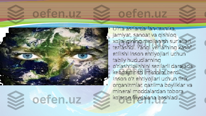 •
O‘rta asrlarda fan-texnika, 
jamiyat, sanoat va qishloq 
xo‘jaligining rivojlanish sur’atlari 
tezlashdi. Yangi yerlarning kashf 
etilishi inson ehtiyojlari uchun 
tabiiy hududlarning 
o‘zlashtirilishini sezilarli darajada 
kengaytirish imkonini berdi. 
Inson o‘z ehtiyojlari uchun tirik 
organizmlar, qazilma boyliklar va 
mineral moddalardan tobora 
ko‘proq foydalana boshladi. 