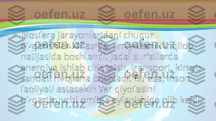 •
Biosfera jarayonlaridagi chuqur 
o‘zgarishlar XX asrda, ilmiy-texnik inqilob 
natijasida boshlandi. Jadal sur’atlarda 
energiya ishlab chiqarish, transport, kimyo 
sanoati rivojlana boshladi. Bu esa, inson 
faoliyati astasekin Yer qiyofasini 
o‘zgartiruvchi omilga aylanishiga olib keldi. 