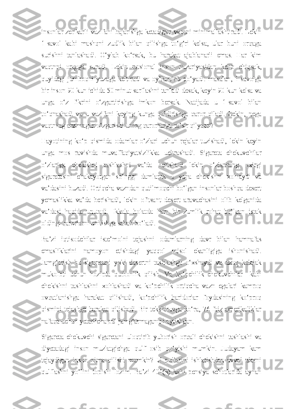 insonlar  zerikarli  vazifani   bajarishga   ketadigan vaqtni   minimallashtiradi. Lekin
1-savol   kabi   mashqni   zudlik   bilan   qilishga   to‘g‘ri   kelsa,   ular   buni   orqaga
surishni   tanlashadi.   O‘ylab   ko‘rsak,   bu   harakat   ajablanarli   emas.   Har   kim
vaqtnni   orqaga   suradi.   Lekin   ratsional   inson   nazariyasidan   kelib   chiqsak,
quyidagi   jumboqni   yuzaga   keltiradi   va   oy’lantirib   qo‘yadi:   masalan,   1-savolga
bir inson 90 kun ichida 50 minut sarflashni tanladi desak, keyin 90-kun kelsa va
unga   o‘z   fikrini   o‘zgartirishga   imkon   bersak.   Natijada   u   1-savol   bilan
to‘qnashadi   va   u   vazifani   keying   kunga   qoldirishga   qaror   qiladi.   Lekin,   nega
vaqtning arzimagan o‘zgarishi uning qarorlariga ta’sir qilyapti?
Hayotining   ko‘p   qismida   odamlar   o‘zlari   uchun   rejalar   tuzishadi,   lekin   keyin
unga   mos   ravishda   muvaffaqiyatsizlikka   uchrashadi.   Sigareta   chekuvchilar
o‘zlariga   chekishni   tashlashni   va’da   berishadi   lekin   o‘zlarining   oxirgi
sigaretasini   chakayotgan   so‘nggi   damlarda   u   yana   chekishni   xohlaydi   va
va’dasini buzadi. Ortiqcha vazndan qutilmoqchi bo‘lgan insonlar boshqa desert
yemaslikka   va’da   berishadi,   lekin   ofitsant   desert   aravachasini   olib   kelganida
va’dasi   haqida   unutadi.   Ikkala   holatda   ham   bir   zumlik   rohat   bo‘lgan   istak
oldingi qarorlarni unitishga sabab bo‘ladi. 
Ba’zi   iqtisodchilar   iste’molni   tejashni   odamlarning   davr   bilan   hamnafas
emasliklarini   namoyon   etishdagi   yaqqol   misol   ekanligiga   ishonishadi.
Jamg‘arish   bu   sigaretani   yoki   desertni   tashlashga   o‘xshaydi   va   uzoq   kelajak
mukofoti   uchun   hozirda   qurbonlik   qilish.   Va   ko‘pchilik   chekuvchilar     kabi
chekishni   tashlashni   xohlashadi   va   ko‘pchilik   ortiqcha   vazn   egalari   kamroq
ovqatlanishga   harakat   qilishadi,   ko‘pchilik   haridorlar   foydasining   ko‘proq
qismini   tejashga   harakat   qilishadi.   Bir   tekshiruvga   ko‘ra,   76   foiz   amerikaliklar
nafaqa uchun yetarlicha pul jamg‘armaganini aytishgan.
Sigareta   chekuvchi   sigaretani   uloqtirib   yuborish   orqali   chekishni   tashlashi   va
diyetadagi   inson   muzlatgichga   qulf   osib   qo‘yishi   mumkin.   Judayam   kam
tejaydigan   inson   nima   qilishi   mumkin?   U   pullarini   ishlatishdan   avval   ularni
qulflashni   yo‘lini   topishi   lozim.   Ba’zi   401(k)   kabi   pensiya   schotlarida   aynan 