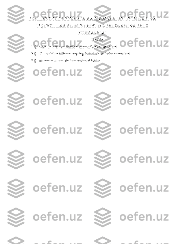 BOSHLANG’ICH SINFLARDA MATEMATIKADAN UY ISHLARI VABOSHLANG’ICH SINFLARDA MATEMATIKADAN UY ISHLARI VA
O’QUVCHILAR BILIMINI REYTING BAHOLASH VA BAHOO’QUVCHILAR BILIMINI REYTING BAHOLASH VA BAHO
NORMALALRINORMALALRI
REJA:REJA:
1-1-
§§
. . 
Boshlang’ich sinflarda matematikadan uy ishlariBoshlang’ich sinflarda matematikadan uy ishlari
2-2-
§§
. . 
O’quvchilar bilimini reyting baholash va baho normalariO’quvchilar bilimini reyting baholash va baho normalari
3-§. Matematikadan sinfdan tashqari ishlar3-§. Matematikadan sinfdan tashqari ishlar 