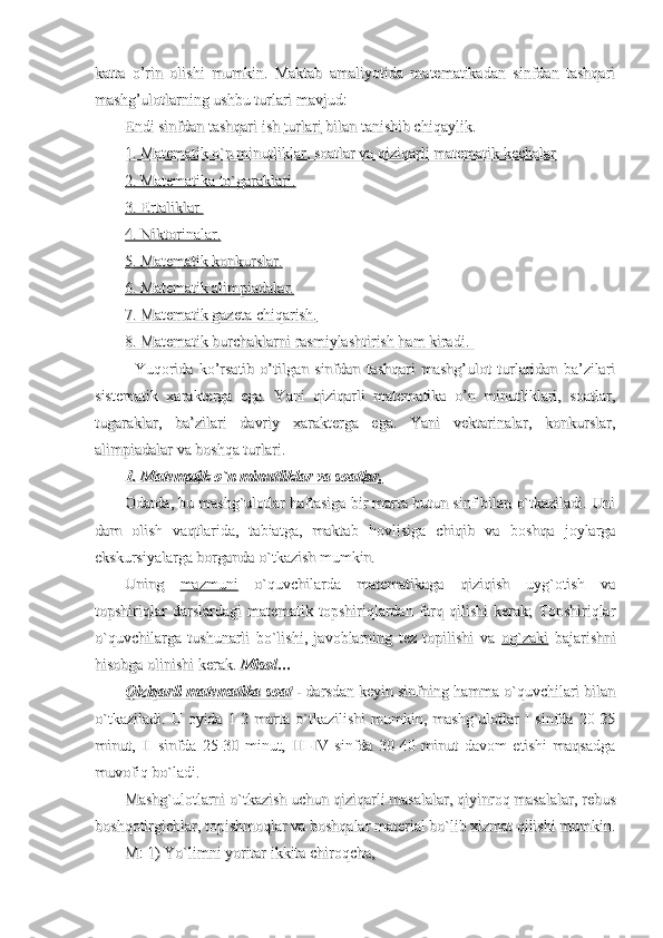 katta   o’rin   olishi   mumkin.   Maktab   amaliyotida   matematikadan   sinfdan   tashqarikatta   o’rin   olishi   mumkin.   Maktab   amaliyotida   matematikadan   sinfdan   tashqari
mashg’ulotlarning ushbu turlari mavjud:mashg’ulotlarning ushbu turlari mavjud:
Endi sinfdan tashqari ish Endi sinfdan tashqari ish 
turlariturlari
 bilan tanishib chiqaylik. bilan tanishib chiqaylik.
1. Matematik o`n minutliklar, soatlar va qiziqarli matematik kechalar1. Matematik o`n minutliklar, soatlar va qiziqarli matematik kechalar
2. Matematika to`garaklari.2. Matematika to`garaklari.
3. Ertaliklar 3. Ertaliklar 
4. Niktorinalar.4. Niktorinalar.
5. Matematik konkurslar.5. Matematik konkurslar.
6. Matematik alimpiadalar.6. Matematik alimpiadalar.
7. Matematik gazeta chiqarish.7. Matematik gazeta chiqarish.
8. Matematik burchaklarni rasmiylashtirish ham kiradi. 8. Matematik burchaklarni rasmiylashtirish ham kiradi. 
Yuqorida   ko’rsatib   o’tilgan   sinfdan   tashqari   mashg’ulot   turlaridan   ba’zilariYuqorida   ko’rsatib   o’tilgan   sinfdan   tashqari   mashg’ulot   turlaridan   ba’zilari
sistematik   xarakterga   ega.   Yani   qiziqarli   matematika   o’n   minutliklari,   soatlar,sistematik   xarakterga   ega.   Yani   qiziqarli   matematika   o’n   minutliklari,   soatlar,
tugaraklar,   ba’zilari   davriy   xarakterga   ega.   Yani   vektarinalar,   konkurslar,tugaraklar,   ba’zilari   davriy   xarakterga   ega.   Yani   vektarinalar,   konkurslar,
alimpiadalar va boshqa turlari.alimpiadalar va boshqa turlari.
1. Matematik o`n minutliklar va soatlar.1. Matematik o`n minutliklar va soatlar.
Odatda, bu mashg`ulotlar haftasiga bir marta butun sinf bilan o`tkaziladi. UniOdatda, bu mashg`ulotlar haftasiga bir marta butun sinf bilan o`tkaziladi. Uni
dam   olish   vaqtlarida,   tabiatga,   maktab   hovlisiga   chiqib   va   boshqa   joylargadam   olish   vaqtlarida,   tabiatga,   maktab   hovlisiga   chiqib   va   boshqa   joylarga
ekskursiyalarga borganda o`tkazish mumkin.ekskursiyalarga borganda o`tkazish mumkin.
Uning  Uning  
mazmunimazmuni
  o`quvchilarda   matematikaga   qiziqish   uyg`otish   va  o`quvchilarda   matematikaga   qiziqish   uyg`otish   va
topshiriqlar   darslardagi   matematik   topshiriqlardan   farq   qilishi   kerak;   Topshiriqlartopshiriqlar   darslardagi   matematik   topshiriqlardan   farq   qilishi   kerak;   Topshiriqlar
o`quvchilarga   tushunarli   bo`lishi,   javoblarning   tez   topilishi   va  o`quvchilarga   tushunarli   bo`lishi,   javoblarning   tez   topilishi   va  
og`zakiog`zaki
  bajarishni  bajarishni
hisobga olinishi kerak. hisobga olinishi kerak. 
MisolMisol
……
Qiziqarli matematika soatQiziqarli matematika soat
 - darsdan keyin sinfning hamma o`quvchilari bilan - darsdan keyin sinfning hamma o`quvchilari bilan
o`tkaziladi.   U  oyida  1-2  marta  o`tkazilishi  mumkin,  mashg`ulotlar  I  sinfda  20-25o`tkaziladi.   U  oyida  1-2  marta  o`tkazilishi  mumkin,  mashg`ulotlar  I  sinfda  20-25
minut,   II   sinfda   25-30   minut,   III-IV   sinfda   30-40   minut   davom   etishi   maqsadgaminut,   II   sinfda   25-30   minut,   III-IV   sinfda   30-40   minut   davom   etishi   maqsadga
muvofiq bo`ladi. muvofiq bo`ladi. 
Mashg`ulotlarni o`tkazish uchun qiziqarli masalalar, qiyinroq masalalar, rebusMashg`ulotlarni o`tkazish uchun qiziqarli masalalar, qiyinroq masalalar, rebus
boshqotirgichlar, topishmoqlar va boshqalar material bo`lib xizmat qilishi mumkin.boshqotirgichlar, topishmoqlar va boshqalar material bo`lib xizmat qilishi mumkin.
M: 1) Yo`limni yoritar ikkita chiroqcha,M: 1) Yo`limni yoritar ikkita chiroqcha, 