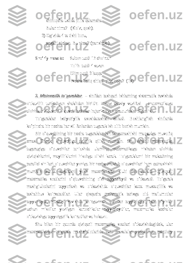           chiroqcha ustida pilik qalamcha          chiroqcha ustida pilik qalamcha
          Bular nima?   (Ko`z, qosh).          Bular nima?   (Ko`z, qosh).
            
2) Og`zida 4 ta tishi boru, 2) Og`zida 4 ta tishi boru, 
          yegani pichan. Bu nima? (panshaxa).          yegani pichan. Bu nima? (panshaxa).
She'riy masala:She'riy masala:
     Sulton tutdi 13 cho`rtan     Sulton tutdi 13 cho`rtan
                                Tolib  tutdi 4 sazan                                Tolib  tutdi 4 sazan
                                Olim tutdi 2 laqqa                                 Olim tutdi 2 laqqa 
                                 Necha baliq chiqdi qirg`oqqa?  (19)                                 Necha baliq chiqdi qirg`oqqa?  (19)
2.   Matematik   to`garaklar2.   Matematik   to`garaklar
..
  –   sinfdan   tashqari   ishlarning   sistematik   ravishda  –   sinfdan   tashqari   ishlarning   sistematik   ravishda
o`tkazilib   turiladigan   shaklidan   biridir.   Uning   asosiy   vazifasi   –   matematikagao`tkazilib   turiladigan   shaklidan   biridir.   Uning   asosiy   vazifasi   –   matematikaga
alohida qiziquvchi o`quvchilar bilan bajariladigan chuqurlashtirilgan ish.alohida qiziquvchi o`quvchilar bilan bajariladigan chuqurlashtirilgan ish.
To`garaklar   ixtiyoriylik   asosidatashkil   etiladi.   Boshlang’ich   sinflardaTo`garaklar   ixtiyoriylik   asosidatashkil   etiladi.   Boshlang’ich   sinflarda
ko’pincha bir nechta har xil fanlardan tugarak ish olib borish mumkin.ko’pincha bir nechta har xil fanlardan tugarak ish olib borish mumkin.
Bir   o’quvchining   bir   necha   tugaraklar   ishida   qatnashishi   maqsadga   muvofiqBir   o’quvchining   bir   necha   tugaraklar   ishida   qatnashishi   maqsadga   muvofiq
emas.   Chunki   o’quvchiga   og’irlik   qilish   mumkin.   Shu   sababli   matematikaemas.   Chunki   o’quvchiga   og’irlik   qilish   mumkin.   Shu   sababli   matematika
tugaragiga   o’quvchilar   tanlashda   ularning   matematikaga   nisbatan   alohidatugaragiga   o’quvchilar   tanlashda   ularning   matematikaga   nisbatan   alohida
qiziqishlarini,   mayilliklarini   hisobga   olishi   kerak.   To`garaklarni   bir   maktabningqiziqishlarini,   mayilliklarini   hisobga   olishi   kerak.   To`garaklarni   bir   maktabning
parallel sinflari o`quvchilar yoniga bir necha maktab o`quvchilari ham qatnashishiparallel sinflari o`quvchilar yoniga bir necha maktab o`quvchilari ham qatnashishi
mumkin   bunda   tugarakni   yosh   matematiklar   klubi   deb   ataladi.   Qiziqarlimumkin   bunda   tugarakni   yosh   matematiklar   klubi   deb   ataladi.   Qiziqarli
matematika   soatlarini   o’qituvchining   o’zi   tayyorlaydi   va   o’tkazadi.   To`garakmatematika   soatlarini   o’qituvchining   o’zi   tayyorlaydi   va   o’tkazadi.   To`garak
mashg`ulotlarini   tayyorlash   va   o`tkazishda   o`quvchilar   katta   mustaqillik   vamashg`ulotlarini   tayyorlash   va   o`tkazishda   o`quvchilar   katta   mustaqillik   va
tashabbus   ko`rsatadilar.   Ular   qisqacha   matematik   tarixga   oid   ma'lumotlartashabbus   ko`rsatadilar.   Ular   qisqacha   matematik   tarixga   oid   ma'lumotlar
tayyorlaydi,   mustaqil   ravishda   ko`rgazmali   qurollar   tayyorlaydi,   bazi   o’yinlartayyorlaydi,   mustaqil   ravishda   ko`rgazmali   qurollar   tayyorlaydi,   bazi   o’yinlar
uchun   misollar   yozilgan   kartochkalar   tayyorlaydilar,   matematika   kechalaruchun   misollar   yozilgan   kartochkalar   tayyorlaydilar,   matematika   kechalar
o’tkazishga tayyorgarlik ko`radilar va hokazo.o’tkazishga tayyorgarlik ko`radilar va hokazo.
Shu   bilan   bir   qatorda   qiziqarli   matematika   soatlari   o’tkazishdagidek,   ularShu   bilan   bir   qatorda   qiziqarli   matematika   soatlari   o’tkazishdagidek,   ular
matematikadan   to`garak   mashg’ulotlarida   turli   masalalar   yechadilar,   mantiqiymatematikadan   to`garak   mashg’ulotlarida   turli   masalalar   yechadilar,   mantiqiy 