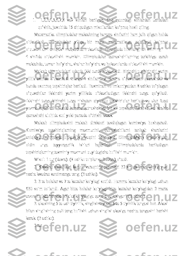 1.1.
  1,2,3,4,5,6,7,8   va9   sonlari   berilgan.   Shu   qatordagi   sonlardan   uchtadan  1,2,3,4,5,6,7,8   va9   sonlari   berilgan.   Shu   qatordagi   sonlardan   uchtadan
qo’shib, javobida 15 chiqadigan misollardan ko’proq hosil qiling.qo’shib, javobida 15 chiqadigan misollardan ko’proq hosil qiling.
Matematika olimpiadalar maktabning hamma sinflarini ham jalb qilgan holdaMatematika olimpiadalar maktabning hamma sinflarini ham jalb qilgan holda
o`tkaziladi.   Olimpiadalar   yiliga   bir   marta   matematikaga   qobiliyati   ko`proqo`tkaziladi.   Olimpiadalar   yiliga   bir   marta   matematikaga   qobiliyati   ko`proq
o`quvchilarni aniqlash maqsadida o`tkaziladi. Olimpiada boshlang`ich sinfning o`quvchilarni aniqlash maqsadida o`tkaziladi. Olimpiada boshlang`ich sinfning 
4–sinfida   o`tkazilishi   mumkin.   Olimpiadalar   qatnashchilarning   tarkibiga   qarab4–sinfida   o`tkazilishi   mumkin.   Olimpiadalar   qatnashchilarning   tarkibiga   qarab
maktabda, tuman bo’yicha, shahar bo’yicha va hokazolarda o`tkazilishi mumkin.maktabda, tuman bo’yicha, shahar bo’yicha va hokazolarda o`tkazilishi mumkin.
Maktab alimpiadalari odatda ikki turda o’tkaziladi. Birinchi tur birinchi yarimMaktab alimpiadalari odatda ikki turda o’tkaziladi. Birinchi tur birinchi yarim
yillik   oxirida   o’tkaziladi.   Bunga   4   sinflarning   hamma   o’quvchilari   qatnashadi   vayillik   oxirida   o’tkaziladi.   Bunga   4   sinflarning   hamma   o’quvchilari   qatnashadi   va
bunda osonroq topshiriqlar beriladi. Taxminan 10 imkoniyatdan 8 achko to’plaganbunda osonroq topshiriqlar beriladi. Taxminan 10 imkoniyatdan 8 achko to’plagan
o’quvchilar   ikkinchi   yarim   yillikda   o’tkaziladigan   ikkinchi   turga   qo’yiladi.o’quvchilar   ikkinchi   yarim   yillikda   o’tkaziladigan   ikkinchi   turga   qo’yiladi.
Ikkinchi   turga   birinchi   turga   nisbatan   qiyinroq   topshiriqlar   beriladi   va   ular   faqatIkkinchi   turga   birinchi   turga   nisbatan   qiyinroq   topshiriqlar   beriladi   va   ular   faqat
yozma bajariladi. Bunda hamma qatnashchiga bir xil topshiriq berilishi va har biryozma bajariladi. Bunda hamma qatnashchiga bir xil topshiriq berilishi va har bir
qatnashchi alohida stol yoki partada o’tirishi kerak.qatnashchi alohida stol yoki partada o’tirishi kerak.
Maktab   olimpiadasini   maktab   direktori   tasdiqlagan   komissiya   boshqaradi.Maktab   olimpiadasini   maktab   direktori   tasdiqlagan   komissiya   boshqaradi.
Komissiya   topshiriqlarning   mazmunini,   qatnashchilarni   tanlash   shartlariniKomissiya   topshiriqlarning   mazmunini,   qatnashchilarni   tanlash   shartlarini
aniqlaydi,   olimpiada   o`tkazilish   vaqtini   belgilaydi.   Olimpiadalarni   o’tkazishdananiqlaydi,   olimpiada   o`tkazilish   vaqtini   belgilaydi.   Olimpiadalarni   o’tkazishdan
oldin   unga   tayyorgarlik   ishlari   bajariladi.   Olimpiadalarda   beriladiganoldin   unga   tayyorgarlik   ishlari   bajariladi.   Olimpiadalarda   beriladigan
topshiriqlarning taxminiy mazmuni quyidagicha bo’lishi mumkin.topshiriqlarning taxminiy mazmuni quyidagicha bo’lishi mumkin.
Misol: 1 tur (davra). (8 ochko to`plansa 2 turga) o’tadi.Misol: 1 tur (davra). (8 ochko to`plansa 2 turga) o’tadi.
1. Kvadrat  shaklidagi  karton varaqning perimetri  32 sm  ga  teng. Uning yuzi1. Kvadrat  shaklidagi  karton varaqning perimetri  32 sm  ga  teng. Uning yuzi
necha kvadrat santimetrga teng. (3 achko).necha kvadrat santimetrga teng. (3 achko).
2. 3 ta bolalar va 7 ta kattalar ko`ylagi sotildi. Hamma kattalar ko`ylagi uchun2. 3 ta bolalar va 7 ta kattalar ko`ylagi sotildi. Hamma kattalar ko`ylagi uchun
630   so`m   to`landi.   Agar   bitta   bolalar   ko`ylagi   bitta   kattalar   ko`ylagidan   2   marta630   so`m   to`landi.   Agar   bitta   bolalar   ko`ylagi   bitta   kattalar   ko`ylagidan   2   marta
arzon bo`lsa, hamma bolalar ko`ylagiga qancha to`lashgan? (2 ochko).arzon bo`lsa, hamma bolalar ko`ylagiga qancha to`lashgan? (2 ochko).
3. akasining 5 ta uch tiyinlik, singlisining esa 5 ta 5 tiyinlik tangasi bor. Akasi3. akasining 5 ta uch tiyinlik, singlisining esa 5 ta 5 tiyinlik tangasi bor. Akasi
bilan singlisining puli teng bo’lishi uchun singlisi akasiga nechta tangasini berishibilan singlisining puli teng bo’lishi uchun singlisi akasiga nechta tangasini berishi
kerak. (3 achko).kerak. (3 achko).
2 tur.2 tur. 