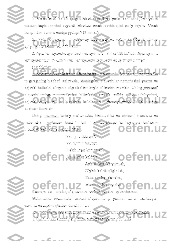 1.   Vrach   kasal   bo`lib   qolgan   Mavludaga   3   tablyetka   dori   berib,   har   yarim1.   Vrach   kasal   bo`lib   qolgan   Mavludaga   3   tablyetka   dori   berib,   har   yarim
soatdan   keyin  ichishni  buyurdi.  Mavluda  vrach  topshirig`ini  qat'iy   bajardi.  Vrachsoatdan   keyin  ichishni  buyurdi.  Mavluda  vrach  topshirig`ini  qat'iy   bajardi.  Vrach
bergan dori qancha vaqtga yyetgan? (2 ochko).bergan dori qancha vaqtga yyetgan? (2 ochko).
2.   Ikkita   ko`paytmani   hisoblamay   taqqoslang   va   >,<,   =   belgilaridan   birini2.   Ikkita   ko`paytmani   hisoblamay   taqqoslang   va   >,<,   =   belgilaridan   birini
qo`ying. 1248·600   va  416·1800qo`ying. 1248·600   va  416·1800
3. Agar kamayuvchi, ayriluvchi va ayirma qo`shilsa 120 bo’ladi. Agar ayirma3. Agar kamayuvchi, ayriluvchi va ayirma qo`shilsa 120 bo’ladi. Agar ayirma
kamayuvchidan 24 kam bo`lsa, kamayuvchi ayriluvchi va ayirmani toping?kamayuvchidan 24 kam bo`lsa, kamayuvchi ayriluvchi va ayirmani toping?
(3 achko)(3 achko)
4. Matematik  kechalar  va  viktorinalar4. Matematik  kechalar  va  viktorinalar
.-.-
  matematika  kechalarini   matematika  matematika  kechalarini   matematika
to`garagining   hisoboti   tariqasida,   shuningdek   o`quvchilar   nomerlashni   yozma   vato`garagining   hisoboti   tariqasida,   shuningdek   o`quvchilar   nomerlashni   yozma   va
og`zaki   hollarini   o`rganib   olganlaridan   keyin   o`tkazish   mumkin.   Uning  og`zaki   hollarini   o`rganib   olganlaridan   keyin   o`tkazish   mumkin.   Uning  
maqsadimaqsadi
o`quvchilarning   matematikadan   bilimlarini   amalda   tadbiq   qilish   qobiliyatlari,o`quvchilarning   matematikadan   bilimlarini   amalda   tadbiq   qilish   qobiliyatlari,
og`zaki   va   yozma,   tez   hisoblash   ko`nikmalari,   fazoviy   tasavvurlarini   hisobgaog`zaki   va   yozma,   tez   hisoblash   ko`nikmalari,   fazoviy   tasavvurlarini   hisobga
olishdan iboratdir.olishdan iboratdir.
Uning  Uning  
mazmunimazmuni
  tarixiy   ma'lumotlar,   hisoblashlar   va   qiziqarli   masalalar   va  tarixiy   ma'lumotlar,   hisoblashlar   va   qiziqarli   masalalar   va
matematik   o`yinlardan   iborat   bo`ladi.   1   sinfda   «Raqamlar   bayrami»   kechasinimatematik   o`yinlardan   iborat   bo`ladi.   1   sinfda   «Raqamlar   bayrami»   kechasini
o`tkazish mumkin. o`tkazish mumkin. 
10 gacha10 gacha
    
Misol.Misol.
                                 Ikki oyoq ikki qo`l.                                 Ikki oyoq ikki qo`l.
                                 Ikki hajmin bildirar.                                 Ikki hajmin bildirar.
                                 O`ylab unga ko`p misol.                                 O`ylab unga ko`p misol.
                                 Qani kimlar keltirar.                                 Qani kimlar keltirar.
Ayirish ham bir yumush,Ayirish ham bir yumush,
O`ylab ko`rib qilgin ish,O`ylab ko`rib qilgin ish,
Katta sondan kichkina,Katta sondan kichkina,
Mumkin, faqat ayirish.Mumkin, faqat ayirish.
Kechaga ota – onalar, o`qituvchilar va hoxlovchilar qatnashishadi.Kechaga ota – onalar, o`qituvchilar va hoxlovchilar qatnashishadi.
Matematika  Matematika  
viktorinalarviktorinalar
  asosan   o`quvchilarga   yechish   uchun   beriladigan  asosan   o`quvchilarga   yechish   uchun   beriladigan
savollar va topshiriqlardan iborat bo`ladi.savollar va topshiriqlardan iborat bo`ladi.
Javoblar yozma ravishda topshiriladi va g`oliblar aniqlanadi. Javoblar yozma ravishda topshiriladi va g`oliblar aniqlanadi. 
Namunalar:Namunalar:
  
1. Qachon ikki sonning yig`indisi birinchi songa teng bo`ladi? 1. Qachon ikki sonning yig`indisi birinchi songa teng bo`ladi?  