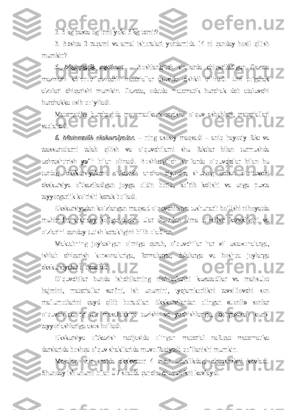 2. 3 kg paxta og`irmi yoki 3 kg temir?2. 3 kg paxta og`irmi yoki 3 kg temir?
3.   Beshta   2   raqami   va   amal   ishoralari   yordamida   14   ni   qanday   hosil   qilish3.   Beshta   2   raqami   va   amal   ishoralari   yordamida   14   ni   qanday   hosil   qilish
mumkin?mumkin?
5.   Matematik   matbuot.5.   Matematik   matbuot.
  –   Boshlang`ich   sinflarda   chiqariladigan   Gazeta  –   Boshlang`ich   sinflarda   chiqariladigan   Gazeta
mazmuni   ko`proq   qiziqarli   materiallar   asosida   tashkil   qilinadi.   Uni   to`garakmazmuni   ko`proq   qiziqarli   materiallar   asosida   tashkil   qilinadi.   Uni   to`garak
a'zolari   chiqarishi   mumkin.   Gazeta,   odatda   matematik   burchak   deb   ataluvchia'zolari   chiqarishi   mumkin.   Gazeta,   odatda   matematik   burchak   deb   ataluvchi
burchakka osib qo`yiladi.burchakka osib qo`yiladi.
Matematika   burchagida   matematikaga   tegishli   o`quv   asboblari,   materiallariMatematika   burchagida   matematikaga   tegishli   o`quv   asboblari,   materiallari
saqlanadi.saqlanadi.
6.   Matematik   ekskursiyalar.6.   Matematik   ekskursiyalar.
  –   ning   asosiy   maqsadi   –   aniq   hayotiy   fakt   va  –   ning   asosiy   maqsadi   –   aniq   hayotiy   fakt   va
taassurotlarni   talab   qilish   va   o`quvchilarni   shu   faktlar   bilan   turmushdataassurotlarni   talab   qilish   va   o`quvchilarni   shu   faktlar   bilan   turmushda
uchrashtirish   yo’li   bilan   olinadi.   Boshlang`ich   sinflarda   o`quvchilar   bilan   buuchrashtirish   yo’li   bilan   olinadi.   Boshlang`ich   sinflarda   o`quvchilar   bilan   bu
turdagi   ekskursiyalarni   o`tkazish   ancha   qiyindir,   shuning   uchun   o`qituvchiturdagi   ekskursiyalarni   o`tkazish   ancha   qiyindir,   shuning   uchun   o`qituvchi
ekskursiya   o’tkaziladigan   joyga   oldin   borib,   ko’rib   kelishi   va   unga   puxtaekskursiya   o’tkaziladigan   joyga   oldin   borib,   ko’rib   kelishi   va   unga   puxta
tayyorgarlik ko`rishi kerak bo`ladi.tayyorgarlik ko`rishi kerak bo`ladi.
Ekskursiyadan ko`zlangan maqsad o`quvchilarga tushunarli bo`lishi nihoyatdaEkskursiyadan ko`zlangan maqsad o`quvchilarga tushunarli bo`lishi nihoyatda
muhimdir,   shunday   bo`lgandagina   ular   oldindan   nima   qilishlari   kerakligini   vamuhimdir,   shunday   bo`lgandagina   ular   oldindan   nima   qilishlari   kerakligini   va
o`zlarini qanday tutish kerakligini bilib oladilar.o`zlarini qanday tutish kerakligini bilib oladilar.
Maktabning   joylashgan   o`rniga   qarab,   o’quvchilar   har   xil   ustaxonalarga,Maktabning   joylashgan   o`rniga   qarab,   o’quvchilar   har   xil   ustaxonalarga,
ishlab   chiqarish   korxonalariga,   fermalarga,   dalalarga   va   boshqa   joylargaishlab   chiqarish   korxonalariga,   fermalarga,   dalalarga   va   boshqa   joylarga
ekskursiyalar o`tkaziladi.ekskursiyalar o`tkaziladi.
O`quvchilar   bunda   ishchilarning   mehnatlarini   kuzatadilar   va   mahsulotO`quvchilar   bunda   ishchilarning   mehnatlarini   kuzatadilar   va   mahsulot
hajmini,   materiallar   sarfini,   ish   unumini,   tyejamkorlikni   tavsiflovchi   sonhajmini,   materiallar   sarfini,   ish   unumini,   tyejamkorlikni   tavsiflovchi   son
ma'lumotlarini   qayd   qilib   boradilar.   Ekskursilardan   olingan   «Jonli»   sonlarma'lumotlarini   qayd   qilib   boradilar.   Ekskursilardan   olingan   «Jonli»   sonlar
o`quvchilarning   o`z   masalalarini   tuzishi   va   yechishlariga,   ko`rgazmali   qurolo`quvchilarning   o`z   masalalarini   tuzishi   va   yechishlariga,   ko`rgazmali   qurol
tayyorlashlariga asos bo`ladi.tayyorlashlariga asos bo`ladi.
Ekskursiya   o’tkazish   natijasida   olingan   material   nafaqat   matematikaEkskursiya   o’tkazish   natijasida   olingan   material   nafaqat   matematika
darslarida boshqa o’quv shakllarida muvoffaqiyatli qo’llanishi mumkin.darslarida boshqa o’quv shakllarida muvoffaqiyatli qo’llanishi mumkin.
Masalan:   Bir   soatda   ekskvator   4   metr   uzunlikdagi   chuqurlikni   kovladi.Masalan:   Bir   soatda   ekskvator   4   metr   uzunlikdagi   chuqurlikni   kovladi.
Shunday ish unumi bilan u 7 soatda qancha chuqurlikni kavlaydi.Shunday ish unumi bilan u 7 soatda qancha chuqurlikni kavlaydi. 
