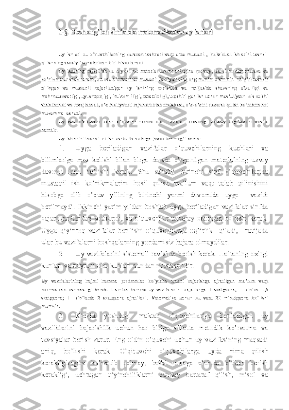 1-1-
§§
. . 
Boshlang’ich sinflarda matematikadan uy ishlariBoshlang’ich sinflarda matematikadan uy ishlari
Uy   i shl ari   bu   o’quvchi l arni ng   darsdan   t ashqari   vaqt l arda   m ust aqi l ,   i ndi vi dual   i shl ari ni   t ashkilUy   i shl ari   bu   o’quvchi l arni ng   darsdan   t ashqari   vaqt l arda   m ust aqi l ,   i ndi vi dual   i shl ari ni   t ashkil
qil i shni ng asosi y form al ari dan  bi ri  hi sobl anadi .qil i shni ng asosi y form al ari dan  bi ri  hi sobl anadi .
Uy   i shi ni ng   baj ari l i shi da   u   yoki   bu   m at eri al   t akrorl ani bgi na   qol m ay,   bal ki   muhi m   m al aka   vaUy   i shi ni ng   baj ari l i shi da   u   yoki   bu   m at eri al   t akrorl ani bgi na   qol m ay,   bal ki   muhi m   m al aka   va
ko’ni km al ar   shakl l anadi ,   bu   esa   o’quvchi l ar   m ust aqi l   faol i yat i ni ng   eng   m uhi m   qi smi di r.   To’g’ri   t ashki lko’ni km al ar   shakl l anadi ,   bu   esa   o’quvchi l ar   m ust aqi l   faol i yat i ni ng   eng   m uhi m   qi smi di r.   To’g’ri   t ashki l
qil i ngan   va   m ust aqi l   baj ari l adi gan   uy   ishi ni ng   bori shi da   va   nat i j asi da   shaxsni ng   afzal l i gi   vaqil i ngan   va   m ust aqi l   baj ari l adi gan   uy   ishi ni ng   bori shi da   va   nat i j asi da   shaxsni ng   afzal l i gi   va
m ehnnat sevarl i gi ,  uyushqoqli gi ,  int i zom l il i gi , bat art i bl i gi , t opshi ri l gan  ish  uchun  m as’ul i yat ni  xi s et i shim ehnnat sevarl i gi ,  uyushqoqli gi ,  int i zom l il i gi , bat art i bl i gi , t opshi ri l gan  ish  uchun  m as’ul i yat ni  xi s et i shi
shakl l anadi   va   ri voj l anadi ,   o’z   faol i yat i ni   rej al asht i ri sh   m al akasi ,   o’z- o’zi ni   nazorat   qi l i sh   ko’ni km al arishakl l anadi   va   ri voj l anadi ,   o’z   faol i yat i ni   rej al asht i ri sh   m al akasi ,   o’z- o’zi ni   nazorat   qi l i sh   ko’ni km al ari
m ukamm al l ashadi .m ukamm al l ashadi .
Uy   i shi   o’qi t uvchi   bi l an   o’quvchi   ham da   ot a   –   onal ari   orasi dagi   doim i y   bog’l ovchi   vosi t aUy   i shi   o’qi t uvchi   bi l an   o’quvchi   ham da   ot a   –   onal ari   orasi dagi   doim i y   bog’l ovchi   vosi t a
ham di r.ham di r.
Uy i shl ari ni  t ashkil  qi l ish ushbu t al abl arga  j avob berm og’i  kerak:Uy i shl ari ni  t ashkil  qi l ish ushbu t al abl arga  j avob berm og’i  kerak:
1. Uyga   beriladigan   vazifalar   o’quvchilarning   kuchlari   va
bilimlariga   mos   kelishi   bilan   birga   darsda   o’rganilgan   materialning   uzviy
davomi   ham   bo’lishi   kerak.   Shu   sababli   birinchi   sinf   o’quvchilarida
mustaqil   ish   ko’nikmalarini   hosil   qilish   ma’lum   vaqt   talab   qilinishini
hisobga   olib   o’quv   yilining   bi rinchi   yarmi   davomida   uyga     vazifa
berilmaydi.   Ikkinchi   yarim   yildan   boshlab   uyga   beriladigan   vazifalar   sinfda
bajarilganlaridan   soddaroq,   va   o’quvchilar   uddalay   oladigan   bo`lishi   kerak.
Uyga   qiyinroq   vazifalar   berilishi   o’quvchilarga   og’irlik     qiladi,     natijada
ular bu vazifalarni boshqalarning yordamisiz bajara olmaydilar.
2. Uy   vazifalarini   sistemali   ravishda   berish   kerak.   Haftaning   oxirgi
kunlari va bayram oldi kunlari bundan mustasnodir.
Uy   vazi fal ari ni ng   haj m i   hamm a   predm et l ar   bo`yi cha   ul arni   baj ari shga   aj rat i l gan   m a’l um   vaqtUy   vazi fal ari ni ng   haj m i   hamm a   predm et l ar   bo`yi cha   ul arni   baj ari shga   aj rat i l gan   m a’l um   vaqt
norm asi dan   oshm asl i gi   kerak:   I   si nfda   ham m a   uy   vazi fal ari ni   baj ari shga   1   soat gacha;   II   si nfda   1,5norm asi dan   oshm asl i gi   kerak:   I   si nfda   ham m a   uy   vazi fal ari ni   baj ari shga   1   soat gacha;   II   si nfda   1,5
soat gacha;   III   si nfl arda   2   soat gacha   aj rat i l adi .soat gacha;   III   si nfl arda   2   soat gacha   aj rat i l adi .
   Mat em at i ka   uchun   bu   vaqt   20   mi nut gacha   bo`l i shiMat em at i ka   uchun   bu   vaqt   20   mi nut gacha   bo`l i shi
m um ki n.m um ki n.
3. Kichik   yoshdagi   maktab   o’quvchilariga   beriladigan   uy
vazifalarini   bajarishlik   uchun   har   biriga   albatta   metodik   ko’rsatma   va
tavsiyalar   berish   zarur.   Eng   oldin   o’quvchi   uchun   uy   vazifasining   maqsadi
aniq,   bo’lishi   kerak.   O’qituvchi   o’quvchilarga   uyda   nima   qilish
kerakliginigina   ko’rsatib   qolmay,   balki   nimaga   alohida   e’tibor   berish
kerakligi,   uchragan   qiyinchiliklarni   qanday   bartaraf   qilish,   misol   va 