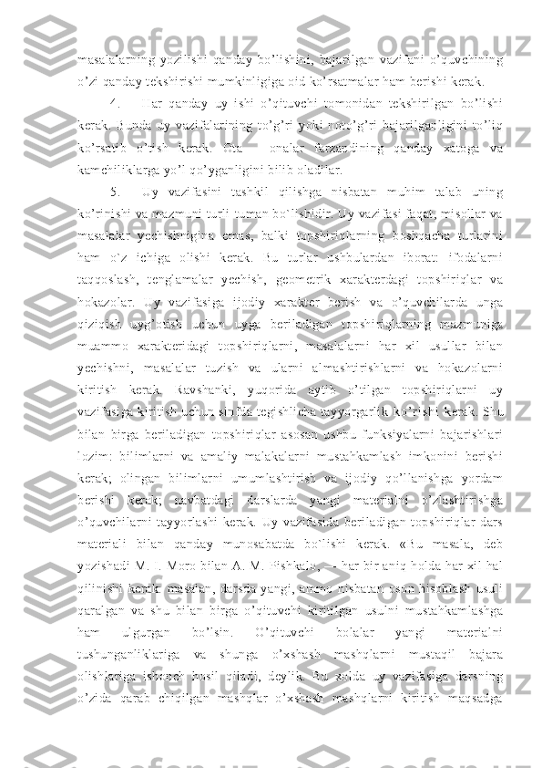 masalalarning   yozilishi   qanday   bo’lishini,   bajarilgan   vazifani   o’quvchining
o’zi qanday tekshirishi mumkinligiga oid ko’rsatmalar ham berishi kerak.
4. Har   qanday   uy   ishi   o’qituvchi   tomonidan   tekshirilgan   bo’lishi
kerak.   Bunda   uy   vazifalarining   to’g’ri   yoki   noto’g’ri   bajarilganligini   to’liq
ko’rsatib   o’tish   kerak.   Ota   –   onalar   farzandining   qanday   xatoga   va
kamchiliklarga yo’l qo’yganligini bilib oladilar.
5. Uy   vazifasini   tashkil   qilishga   nisbatan   muhim   talab   uning
ko’rinishi va mazmuni turli-tuman bo`lishidir. Uy vazifasi faqat, misollar va
masalalar   yechishnigina   emas,   balki   topshiriqlarning   boshqacha   turlarini
ham   o`z   ichiga   olishi   kerak.   Bu   turlar   ushbulardan   iborat:   ifodalarni
taqqoslash,   tenglamalar   yechish,   geometrik   xarakterdagi   topshiriqlar   va
hokazolar.   Uy   vazifasiga   ijodiy   xarakter   berish   va   o’quvchilarda   unga
qiziqish   uyg’otish   uchun   uyga   beriladigan   topshi riqlarning   mazmuniga
muammo   xarakteridagi   topshiriqlarni,   masalalarni   har   xil   usullar   bilan
yechishni,   masalalar   tuzish   va   ularni   almashtirishlarni   va   hokazolarni
kiritish   kerak.   Ravshanki,   yuqorida   aytib   o’tilgan   topshiriqlarni   uy
vazifasiga kiritish uchun sinfda tegishlicha  tayyorgarlik   k o ’ r i s h i   kerak. Shu
bilan   birga   beriladigan   topshiriqlar   asosan   ushbu   funksiyalarni   bajarishlari
lozim:   bilimlarni   va   amaliy   malakalarni   mustahkamlash   imkonini   berishi
kerak;   olingan   bilimlarni   umumlashtirish   va   ijodiy   qo’llanishga   yordam
berishi   kerak;   navbatdagi   darslarda   yangi   materialni   o’zlashtirishga
o’quvchilarni   tayyorlashi   kerak.   Uy   vazifasida   beriladigan   topshiriqlar   dars
material i   bilan   qanday   munosabatda   bo`lishi   kerak.   «Bu   masala,   deb
yozishadi  M.   I.  Moro  bilan   A.  M.  Pishkalo,   —  har  bir   aniq  holda  har   xil   hal
qilinishi   kerak:   masalan,   darsda   yangi,   ammo   nisbatan   oson   hisoblash   usuli
qaralgan   va   shu   bilan   birga   o’qituvchi   kiritilgan   usulni   mustahkamlashga
ham   ulgurgan   bo’lsin.   O’qituvchi   bolalar   yangi   materialni
tushunganliklariga   va   shunga   o’xshash   mashqlarni   mustaqil   bajara
olishlariga   ishonch   hosil   qiladi,   deylik.   Bu   xolda   uy   vazifasiga   darsning
o’zida   qarab   chiqilgan   mashqlar   o’xshash   mashqlarni   kiritish   maqsadga 