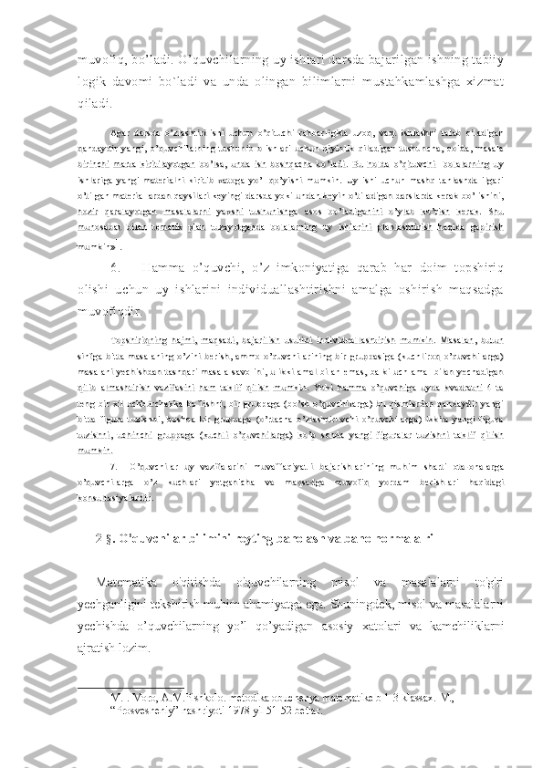 muvofiq, bo’ladi. O’quvchilarning uy ishlari darsda bajarilgan ishning tabiiy
logik   davomi   bo`ladi   va   unda   olingan   bilimlarni   mustahkamlashga   xizmat
qiladi.
Agar   darsda   o’zl asht i ri l i shi   uchun   o’qi t uchi   rahbarl i gi da   uzoq,   vaqt   ishl ashni   t al ab   qi l adi ganAgar   darsda   o’zl asht i ri l i shi   uchun   o’qi t uchi   rahbarl i gi da   uzoq,   vaqt   ishl ashni   t al ab   qi l adi gan
qandaydi r   yangi ,   o’quvchi l arni ng   t ushuni b   ol ishl ari   uchun   qi yi nl i k   qi l adi gan   t ushuncha,   qoi da,   m asal aqandaydi r   yangi ,   o’quvchi l arni ng   t ushuni b   ol ishl ari   uchun   qi yi nl i k   qi l adi gan   t ushuncha,   qoi da,   m asal a
bi ri nchi   m art a   ki ri t i l ayot gan   bo’l sa,   unda   i sh   boshqacha   bo’l adi .   B u   hol da   o’qi t uvchi     bol al arni ng   uybi ri nchi   m art a   ki ri t i l ayot gan   bo’l sa,   unda   i sh   boshqacha   bo’l adi .   B u   hol da   o’qi t uvchi     bol al arni ng   uy
ishl ari ga   yangi   m at eri al ni   ki ri ti b   xat oga   yo’l   qo’yi shi   m um ki n.   Uy   i shi   uchun   m ashq   t anl ashda   il gariishl ari ga   yangi   m at eri al ni   ki ri ti b   xat oga   yo’l   qo’yi shi   m um ki n.   Uy   i shi   uchun   m ashq   t anl ashda   il gari
o’t il gan   m at eri al l ardan  qaysi l ari   keyi ngi   darsda   yoki  undan   keyi n  o’t i l adi gan  darsl arda   kerak   bo’l i shi ni ,o’t il gan   m at eri al l ardan  qaysi l ari   keyi ngi   darsda   yoki  undan   keyi n  o’t i l adi gan  darsl arda   kerak   bo’l i shi ni ,
hozi r   qaral ayot gan   m asal al arni   yaxshi   t ushuni shga   asos   bo’l adi gani ni   o’yl ab   ko’ri sh   kerak.   S huhozi r   qaral ayot gan   m asal al arni   yaxshi   t ushuni shga   asos   bo’l adi gani ni   o’yl ab   ko’ri sh   kerak.   S hu
m unosabat   bi l an   t em at i k   pl an   t uzayot ganda   bol al arni ng   uy   i shl ari ni   pl anl asht i ri sh   haqi da   gapi ri shm unosabat   bi l an   t em at i k   pl an   t uzayot ganda   bol al arni ng   uy   i shl ari ni   pl anl asht i ri sh   haqi da   gapi ri sh
m um ki n»m um ki n» 11
..
6. Hamma   o’quvchi,   o’z   imkoniyatiga   qarab   har   doim   topshiriq
olishi   uchun   uy   ishlarini   individuallashtirishni   amalga   oshirish   maqsadga
muvofiqdir.
Topshi ri qni ng   haj m i ,   m aqsadi ,   baj ari l i sh   usul i ni   i ndi vi dual l asht i ri sh   mum ki n.   Masal an,   but unTopshi ri qni ng   haj m i ,   m aqsadi ,   baj ari l i sh   usul i ni   i ndi vi dual l asht i ri sh   mum ki n.   Masal an,   but un
si nfga   bi t t a   m asal ani ng   o’zi ni   beri sh,   am m o   o’quvchi l ari ni ng   bi r   gruppasi ga   (kuchl i roq   o’quvchi l arga)si nfga   bi t t a   m asal ani ng   o’zi ni   beri sh,   am m o   o’quvchi l ari ni ng   bi r   gruppasi ga   (kuchl i roq   o’quvchi l arga)
m asal ani   yechi shdan   t ashqari   m asal a   savol i ni ,   u   i kki   am al   bil an   em as,   bal ki   uch   am al   bil an   yechadi ganm asal ani   yechi shdan   t ashqari   m asal a   savol i ni ,   u   i kki   am al   bil an   em as,   bal ki   uch   am al   bil an   yechadi gan
qil i b   al m asht i ri sh   vazi fasi ni   ham   t akli f   qi l i sh   m um ki n.   Yoki   ham m a   o’quvchi ga   uyda   kvadrat ni   4   t aqil i b   al m asht i ri sh   vazi fasi ni   ham   t akli f   qi l i sh   m um ki n.   Yoki   ham m a   o’quvchi ga   uyda   kvadrat ni   4   t a
t eng   bi r   xi l   uchburchakka   bo`li shni ,   bi r   gruppaga   (bo’sh   o’quvchi l arga)   bu   qi sm l ardan   qandaydi r   yangit eng   bi r   xi l   uchburchakka   bo`li shni ,   bi r   gruppaga   (bo’sh   o’quvchi l arga)   bu   qi sm l ardan   qandaydi r   yangi
bit t a   fi gura   t uzi shni ,   boshqa   bi r   gruppaga   (o’rt a cha   o’zl asht i ruvchi   o’quvchi l arga )   ikki t a   yangi   fi gurabit t a   fi gura   t uzi shni ,   boshqa   bi r   gruppaga   (o’rt a cha   o’zl asht i ruvchi   o’quvchi l arga )   ikki t a   yangi   fi gura
t uzi shni ,   uchi nchi   gruppaga   (kuchl i   o’quvchi l arga)   ko’p   sonda   yangi   fi gural ar   t uzi shni   t akli f   qi l i sht uzi shni ,   uchi nchi   gruppaga   (kuchl i   o’quvchi l arga)   ko’p   sonda   yangi   fi gural ar   t uzi shni   t akli f   qi l i sh
m um ki n.m um ki n.
7.
O’quvchi l ar   uy   vazi fal ari ni   m uvaffaqi yat l i   baj ari shl ari ni ng   m uhim   shart i   ot a- onal argaO’quvchi l ar   uy   vazi fal ari ni   m uvaffaqi yat l i   baj ari shl ari ni ng   m uhim   shart i   ot a- onal arga
o’quvchi l arga   o’z   kuchl ari   yet gani cha   va   m aqsadga   m uvofi q   yordam   beri shl ari   haqi dagio’quvchi l arga   o’z   kuchl ari   yet gani cha   va   m aqsadga   m uvofi q   yordam   beri shl ari   haqi dagi
konsul t asi yal ardi r.konsul t asi yal ardi r.
2- § . O’quvchilar bilimini reyting baholash va baho normalalri
Matematika   o'qitishda   o'quvchilarning   misol   va   masalalarni   to'g'ri
yechganligini tekshirish muhim ahamiyatga ega. Shuningdek, misol va masalalarni
yechishda   o’quvchilarning   yo’l   qo’yadigan   asosiy   xatolari   va   kamchiliklarni
ajratish lozim.
1 M.I. Moro, A.M.Pishkolo. metodika obuchenya matematike b 1-3 klassax. M., 
“Prosvesheniy” nashriyoti 1978 yil 51-52 betlar. 