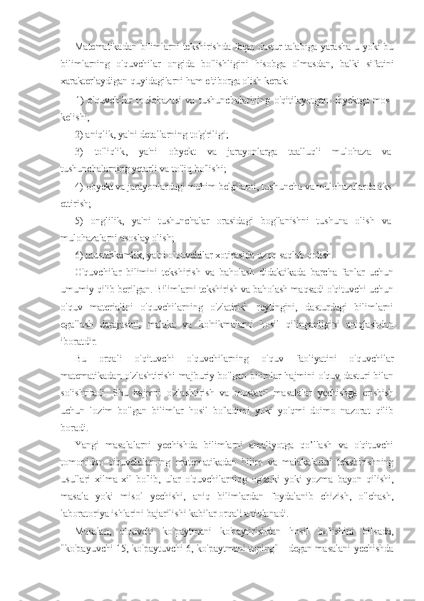 Matematikadan bilimlarni tekshirishda faqat dastur talabiga yarasha u yoki bu
bilimlarning   o'quvchilar   ongida   bo'lishligini   hisobga   olmasdan,   balki   sifatini
xarakterlaydigan quyidagilarni ham e'tiborga olish kerak:
1)   o'quvchilar   mulohazasi   va   tushunchalarining   o'qitilayotgan   obyektga   mos
kelishi;
2)   aniqlik, ya'ni detallarning to'g'riligi;
3)   to ' liqlik ,   ya ' ni   obyekt   va   jarayonlarga   taalluqli   mulohaza   va
tushunchalarning   yetarli   va   to ' liq   bo ' lishi ;
4)   obyekt va jarayonlardagi muhim belgilarni, tushuncha va mulohazalarda aks
ettirish;
5)   onglilik,   ya'ni   tushunchalar   orasidagi   bog'lanishni   tushuna   olish   va
mulohazalarni asoslay olish;
6) mustahkamlik, ya'ni o'quvchilar xotirasida uzoq saqlab qolish.
O'quvchilar   bilimini   tekshirish   va   baholash   didaktikada   barcha   fanlar   uchun
umumiy qilib berilgan. Bilimlarni tekshirish va baholash maqsadi o'qituvchi uchun
o'quv   materialini   o'quvchilarning   o'zlatirish   reytingini,   dasturdagi   bilimlarni
egallash   darajasini,   malaka   va   ko'nikmalarni   hosil   qilinganligini   aniqlashdan
iboratdir. 
Bu   orqali   o'qituvchi   o'quvchilarning   o'quv   faoliyatini   o'quvchilar
matematikadan o'zlashtirishi majburiy bo'lgan bilimlar hajmini o'quv dasturi bilan
solishtiradi.   Shu   hajmni   o'zlashtirish   va   mustaqil   masalalar   yechishga   erishish
uchun   lozim   bo'lgan   bilimlar   hosil   bo'ladimi   yoki   yo'qmi   doimo   nazorat   qilib
boradi.
Yangi   masalalarni   yechishda   bilimlarni   amaliyotga   qo’llash   va   o'qituvchi
tomonidan   o'quvchilarning   matematikadan   bilim   va   malakalarini   tekshirishning
usullari   xilma-xil   bo'lib,   ular   o'quvchilarning   og'zaki   yoki   yozma   bayon   qilishi,
masala   yoki   misol   yechishi,   aniq   bilimlardan   foydalanib   chizish,   o'lchash,
laboratoriya ishlarini bajarilishi kabilar orqali aniqlanadi.
Masalan,   o'quvchi   ko'paytmani   ko'paytirishdan   hosil   bo'lishini   bilsada,
"ko'payuvchi 15, ko'paytuvchi 6, ko'paytmani toping" - degan masalani yechishda 