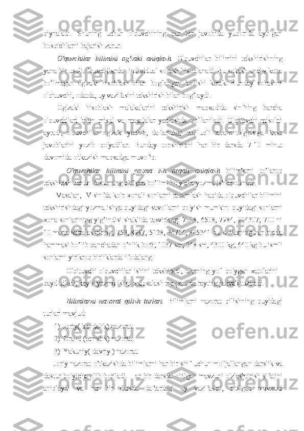 qiynaladi.   Shuning   uchun   o'quvchining   har   bir   javobida   yuqorida   aytilgan
bosqichlarni bajarish zarur.
О 'quvchilar   bilimini   og'zaki   aniqlash.   O'quvchilar   bilimini   tekshirishning
yana bir usuli o'quvchilardan individual so'rash hisoblanadi. Bu so'rash uncha katta
bo’lmagan   og'zaki   hisoblash   bilan   bog'langan   bo'lishi   kerak.   Bunday   so'rashni
o'qituvchi, odatda, uy vazifasini tekshirish bilan bog’laydi.
Og'zaki   hisoblash   malakalarini   tekshirish   maqsadida   sinfning   barcha
o'quvchilari   bilan   misol   va   masalalar   yechishda   qo'llaniladi.   O'qituvchi   misolni
aytadi,   o'quvchilar   og'zaki   yechib,   daftaridagi   taalluqli   raqam   to'g'risiga   faqat
javoblarini   yozib   qo'yadilar.   Bunday   topshiriqni   har   bir   darsda   7-10   minut
davomida o'tkazish maqsadga muvofiq.
О 'quvchilar   bilimini   yozma   ish   orqali   aniqlash   bilimlarni   to’laroq
tekshirish uchun dasturning o'tilgan bo’limi  bo'yicha yozma ishlar olinadi.
Masalan, IV sinfda ko'p xonali sonlarni raqamlash haqida o'quvchilar bilimini
tekshirishdagi yozma ishga quyidagi savollarni qo'yish mumkin: quyidagi sonlarni
xona sonlarining yig’indisi shaklida tasvirlang: 7018, 6508, 7984, 904307; 700 ni
10 marta kattalashtiring; 753, 8947, 5128, 34714, 805341 bu sonlarning har birida
hammasi bo’lib qanchadan o’nlik bor?; 1037 sm, 248 sm, 4300 kg, 640 kg bu ismli
sonlarni yirikroq birliklarda ifodalang.
O'qituvchi   o'quvchilar   ishini   tekshiradi,   ularning   yo'l   qo'ygan   xatolarini
qayd qiladi, keyin yozma ishni xulosalash maqsadida reyting jadvali tuziladi.
Bilimlarni   nazorat   qilish   turlari.   Bilimlarni   nazorat   qilishning   quyidagi
turlari mavjud:
1)  Joriy (  kundalik )  nazorat .
2)   Oraliq  ( tematik )  nazorat .
3)   Yakuniy (  davriy  )  nazorat .
Joriy   nazorat   o ’ tkazishda   bilimlarni   har   bir   sinf   uchun   mo ' ljallangan   darslik   va
dastur   bo ' yicha   olib   boriladi .   Har   bir   darsda   o ' tilgan   mavzuni   o ' zlashtirish   sifatini
aniqlaydi   va   har   bir   darsda   daftardagi   uy   vazifasini ,   o ' tilgan   mavzuni 