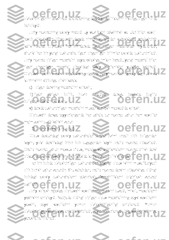 o ' zlashtirilganini   tekshiradi   talabalarning   darsdagi   faolliklarini   hisobga   olgan   holda
baholaydi .
Joriy   nazoratning   asosiy   metodi   uy   vazifasini   tekshirish   va   ular   bilan   savol-
javob   o'tkazishdir.   O’qituvchi   darsda   nimani   va   kimdan   so'rashligini   rejalashtirib
kelishi   zarur.   O'qituvchi   har   bir   darsda   ilgari   o'tilgan   materialdan   foydalanadi,
chunki   har   bir   yangi   tushuncha   ilgari   o'rganilgan   bilimlar   asosida   tushuntiriladi.
Joriy nazorat o'tilgan materialni qayta eslashga imkon beradi, yangi material bilan
ilgari   o'rganilgan   material   o'rtasidagi   uzviy   bog'lanishni   vujudga   keltiradi.
O'qituvchi   har   bir   darsni   rejalashtirayotganda   joriy   na zoratning   quyidagi   uch   xil
ko'rinishini e'tiborga olishi kerak:
a)  o'tgan darsning materialini so'rash ;
b) ilgari   o'tilgan   bo'lib,   hozir   o'tiladigan   darsga   bevosita   bog'liq
bo'lgan materialni so'rash;
v) darsda tushuntirilgan materialni mustahkamlash maqsadida so'rash. 
O'qituvchi   darsga   tayyorlanganda   har   uchala   tur   nazorat   uchun   ham   savollar
majmuasini tuzib kelishi zarur.
2) Oraliq (tematik nazorat).
O'quv   dasturidagi   asosiy   tushunchalar   darslar   tizimi   orqali   o'tib   bo'lgandan
keyin,   yoki   darslikdagi   biror   bob   tugagandan   keyin   oraliq   nazorat   o'tkaziladi.
Oraliq nazorat  uchun maxsus o’quv, malaka va ko'nikmalarni nazorat qilish darsi
o'tkaziladi, u o'qituvchining ish rejasida ko'rsatilgan bo'lishi kerak.
Har   bir   bobda   o'zlashtirilgan   tushunchalar   keyingi   o'quv   ishini   muvaffaqiyatli
olib borish uchun zarurdir. Shu sababdan, oraliq nazorat darsini o'tkazishga oldingi
bobdagi   asosiy   tushunchalarni   takrorlash,   kamchiliklarni   to'g'rilash   zarurati
tug'iladi.
Joriy so'rash rejasiga o'qituvchi savollar  majmuasini  tuzadi, misol, masalalarni
yechishni aniqlaydi. Natijada oldingi o'tilgan o'quv materialining qaysi savollarini
yaxshi,   qaysi   savollarini   yomon   o'zlashtirilganligi   aniqlanadi.   Yomon
o'zlashtirilgan savollarga aniqlik kiritiladi, qayta takrorlanadi. O'quvchilar bilimiga
yarasha baholanadi. 