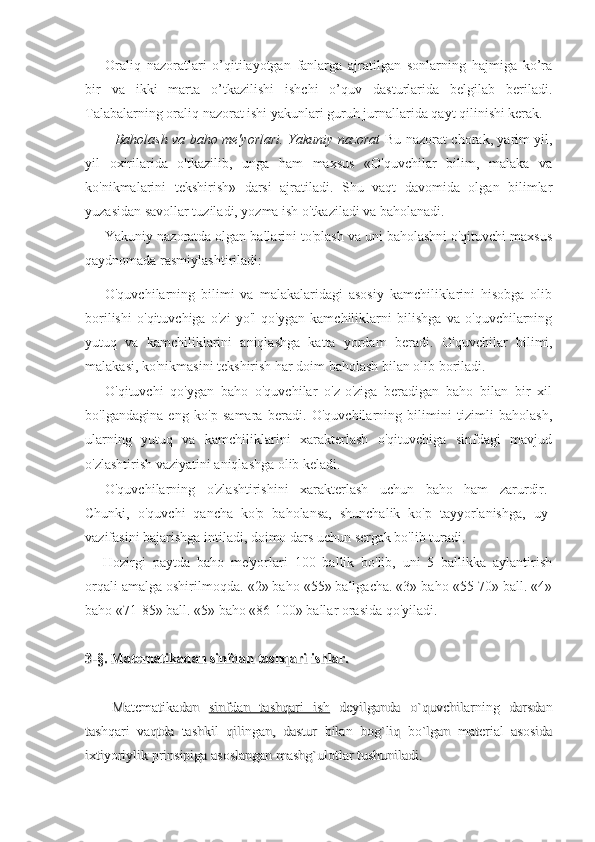 Oraliq   nazoratlari   o’qitilayotgan   fanlarga   ajratilgan   sonlarning   hajmiga   ko’ra
bir   va   ikki   marta   o’tkazilishi   ishchi   o’quv   dasturlarida   belgilab   beriladi.
Talabalarning oraliq nazorat ishi yakunlari guruh jurnallarida qayt qilinishi kerak.
Baholash va baho me'yorlari. Yakuniy nazorat   Bu nazorat chorak, yarim yil,
yil   oxirilarida   o'tkazilib,   unga   ham   maxsus   «O'quvchilar   bilim,   malaka   va
ko'nikmalarini   tekshirish»   darsi   ajratiladi.   Shu   vaqt   davomida   olgan   bilimlar
yuzasidan savollar tuziladi, yozma ish o'tkaziladi va baholanadi.
Yakuniy nazoratda olgan ballarini to'plash va uni baholashni o'qituvchi maxsus
qaydnomada rasmiylashtiriladi:
O'quvchilarning   bilimi   va   malakalaridagi   asosiy   kamchiliklarini   hisobga   olib
borilishi   o'qituvchiga   o'zi   yo'l   qo'ygan   kamchiliklarni   bilishga   va   o'quvchilarning
yutuq   va   kamchiliklarini   aniqlashga   katta   yordam   beradi.   O'quvchilar   bilimi,
malakasi, ko'nikmasini tekshirish har doim baholash bilan olib boriladi.
O'qituvchi   qo'ygan   baho   o'quvchilar   o'z-o'ziga   beradigan   baho   bilan   bir   xil
bo'lgandagina   eng   ko'p   samara   beradi.   O'quvchilarning   bilimini   tizimli   baholash,
ularning   yutuq   va   kamchiliklarini   xarakterlash   o'qituvchiga   sinfdagi   mavjud
o'zlashtirish vaziyatini aniqlashga olib keladi.
O'quvchilarning   o'zlashtirishini   xarakterlash   uchun   baho   ham   zarurdir.
Chunki,   o'quvchi   qancha   ko'p   baholansa,   shunchalik   ko'p   tayyorlanishga,   uy
vazifasini bajarishga intiladi, doimo dars uchun sergak bo'lib turadi.
Hozirgi   paytda   baho   me'yorlari   100   ballik   bo'lib,   uni   5   ballikka   aylantirish
orqali amalga oshirilmoqda.  «2» baho «55» ballgacha. «3» baho «55-70» ball. «4»
baho «71-85» ball. «5» baho «86-100» ballar orasida qo'yiladi.
3-§. Matematikadan sinfdan tashqari ishlar.3-§. Matematikadan sinfdan tashqari ishlar.
Matematikadan  Matematikadan  
sinfdan   tashqari   ishsinfdan   tashqari   ish
  deyilganda   o`quvchilarning   darsdan  deyilganda   o`quvchilarning   darsdan
tashqari   vaqtda   tashkil   qilingan,   dastur   bilan   bog`liq   bo`lgan   material   asosidatashqari   vaqtda   tashkil   qilingan,   dastur   bilan   bog`liq   bo`lgan   material   asosida
ixtiyoriylik prinsipiga asoslangan mashg`ulotlar tushuniladi.ixtiyoriylik prinsipiga asoslangan mashg`ulotlar tushuniladi. 