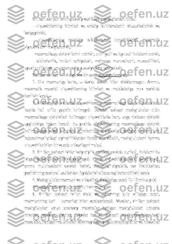 Sinfdan tashqari ishning asosiy vazifalari quyidagilardan iborat.Sinfdan tashqari ishning asosiy vazifalari quyidagilardan iborat.
-   o`quvchilarning   bilimlari   va   amaliy   ko`nikmalarini   chuqurlashtirish   va-   o`quvchilarning   bilimlari   va   amaliy   ko`nikmalarini   chuqurlashtirish   va
kengaytirish;kengaytirish;
-   o`quvchilarning   mantiqiy   tafakkurlarini,   topqirliklarini,   matematik-   o`quvchilarning   mantiqiy   tafakkurlarini,   topqirliklarini,   matematik
ziyrakliklarini rivojlantirish;ziyrakliklarini rivojlantirish;
- matematikaga qiziqishlarini orttirish, qobiliyatli va layoqatli bolalarni topish;- matematikaga qiziqishlarini orttirish, qobiliyatli va layoqatli bolalarni topish;
-   talabchanlik,   irodani   tarbiyalash,   mehnatga   munosabatni,   mustaqillikni,-   talabchanlik,   irodani   tarbiyalash,   mehnatga   munosabatni,   mustaqillikni,
uyushqoqlikni va umumjamoaviy xususiyatlarni tarbiyalash;uyushqoqlikni va umumjamoaviy xususiyatlarni tarbiyalash;
Sinfdan tashqari ish o`ziga xos bir qator Sinfdan tashqari ish o`ziga xos bir qator 
xususiyatlargaxususiyatlarga
 ega. ega.
1.   O`z   mazmuniga   ko`ra,   u   davlat   dasturi   bilan   cheklanmagan.   Ammo,1.   O`z   mazmuniga   ko`ra,   u   davlat   dasturi   bilan   cheklanmagan.   Ammo,
matematik   material   o`quvchilarning   bilimlari   va   malakalariga   mos   ravishdamatematik   material   o`quvchilarning   bilimlari   va   malakalariga   mos   ravishda
berilishi kerak.berilishi kerak.
2.   Boshlang`ich   sinflarda   o`quvchilarning   matematikaga   turg`un   qiziqishlari2.   Boshlang`ich   sinflarda   o`quvchilarning   matematikaga   turg`un   qiziqishlari
haqida   hali   to’liq   gapirib   bo`lmaydi.   Darsdan   tashqari   mashg`ulotlar   oldinhaqida   hali   to’liq   gapirib   bo`lmaydi.   Darsdan   tashqari   mashg`ulotlar   oldin
matematikaga   qiziqishlari   bo`lmagan   o`quvchilarda   ham,   unga   nisbatan   qiziqishmatematikaga   qiziqishlari   bo`lmagan   o`quvchilarda   ham,   unga   nisbatan   qiziqish
uyg`otishga   imkon   beradi.   Bu   yoshda   o’quvchilarning   matematikaga   qiziqishuyg`otishga   imkon   beradi.   Bu   yoshda   o’quvchilarning   matematikaga   qiziqish
bo’lmasligiga   sabab   ko’pincha   bilimlarining   etishmasligi,   berilgan   topshiriqlarnibo’lmasligiga   sabab   ko’pincha   bilimlarining   etishmasligi,   berilgan   topshiriqlarni
bajaraolmasligidagi   qiyinchiliklardan   iborat.   Shu   sababli,   mashg`ulotlarni   hammabajaraolmasligidagi   qiyinchiliklardan   iborat.   Shu   sababli,   mashg`ulotlarni   hamma
o`quvchilar bilan bir vaqtda o`tkazilgani ma'qul.o`quvchilar bilan bir vaqtda o`tkazilgani ma'qul.
3.   Sinfdan   tashqari   ishlar   ixtiyoriylik   printsipi   asosida   quriladi.   Bolalarni   bu3.   Sinfdan   tashqari   ishlar   ixtiyoriylik   printsipi   asosida   quriladi.   Bolalarni   bu
ishga   majburlab   jalb   qilish   yaramaydi.   Bunda   o`quvchilarga   baho   qo`yilmaydi,ishga   majburlab   jalb   qilish   yaramaydi.   Bunda   o`quvchilarga   baho   qo`yilmaydi,
ammo   mulohazalarni   asoslab   berish,   topqirlik,   ziyraklik,   tez   hisoblashlar,ammo   mulohazalarni   asoslab   berish,   topqirlik,   ziyraklik,   tez   hisoblashlar,
yechishning ratsional usullaridan foydalanish albatta rag`barlantirilishi kerak.yechishning ratsional usullaridan foydalanish albatta rag`barlantirilishi kerak.
4. Mashg`ulotlar mazmuni va o`tkazilish shakllariga qarab 10-12 minut yoki 4. Mashg`ulotlar mazmuni va o`tkazilish shakllariga qarab 10-12 minut yoki 
Bir soatga ham mo`ljallangan bo`lishi mumkin.Bir soatga ham mo`ljallangan bo`lishi mumkin.
5.   Sinfdan   tashqari   ishlar   shakl   va   turlarining   ko`p   xilligiga   qarab,5.   Sinfdan   tashqari   ishlar   shakl   va   turlarining   ko`p   xilligiga   qarab,
mazmunining   turli   –   tumanligi   bilan   xarakterlanadi.   Masalan,   sinfdan   tashqarimazmunining   turli   –   tumanligi   bilan   xarakterlanadi.   Masalan,   sinfdan   tashqari
mashg’ulotlar   uchun   ananaviy   materiallar   berilgan   mashg’ulotlari   ortiqchamashg’ulotlar   uchun   ananaviy   materiallar   berilgan   mashg’ulotlari   ortiqcha
misollar,   rebuslar,   o’yinlar,   fokuslar   har   xil   qiziqarli   teksli   masalalar,   hazilmisollar,   rebuslar,   o’yinlar,   fokuslar   har   xil   qiziqarli   teksli   masalalar,   hazil
masalalar, berilgan malumotlari etishmaydigan yoki boshqotirgichlar va hokazolarmasalalar, berilgan malumotlari etishmaydigan yoki boshqotirgichlar va hokazolar 