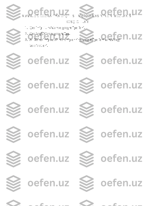 MAVZU:  GEOGRAFIYA O‘QITISH METODIKASINING RIVOJLANISH
BOSQICHLARI
1. Qadimiy   Turkistonda   geografiya   fani .
2. Qadimgi Rimda geografiya.
3. Al-Xorazimiy va Al-Beruniylarning geografiya fani sohasidagi 
tadqiqotlari . 