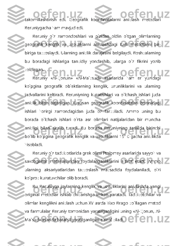 takomillashtirish   edi.   Geografik   koordinatalarni   ani q lash   metodlari
Beruniygacha  h am mavjud edi.
Beruniy   o`z   zamondoshlari   va   o`zidan   oldin   o`tgan   olimlarning
geografik   kenglik   va   uzo q liklarni   ani q lashdagi   turli   metodlarni   bir-
biriga ta qq oslaydi. Ularning ani q lik darajasini belgilaydi. Bosh q alarning
bu   boradagi   ishlariga   tan q idiy   yondashib,   ularga   o`z   fikrini   yozib
q oldirgan. 
Beruniy   «Al- Q onun»   «Al-Ma` q sud»   asarlarida   h am   er   yuzidagi
ko`pgina   geografik   ob`ektlarning   kenglik,   uzunliklarini   va   ularning
jadvallarini   keltiradi.   Beruniyning   kuzatishlari   va   o`lchash   ishlari   juda
ani q lik   bilan   bajarilgan.   Xususan   geografik   koordinatalari   borasidagi
ishlari   h ozirgi   zamondagidan   juda   oz   far qq iladi.   Ammo   uning   bu
borada   o`lchash   ishlari   o`rta   asr   olimlari   natijalaridan   bir   muncha
ani q ligi   bilan   ajralib   turadi.   Bu   borada   Beruniyning   tarixida   birinchi
bo`lib   ko`pgina   geografik   kenglik   va   uzo q liklarni  15 0
  0  gacha   ani q likda
h isobladi.
Beruniy o`z tad q i q otlarida grek olimi Ptolomey asarlarida sayyo h  va
savdogarlar   materiallaridan   foydalanganliklarini   e`tirof   etadi.   Ammo
ularning   aksariyatlaridan   ta qq oslash   ma q sadida   foydalaniladi,   o`zi
ko`pro q  kuzatuvchilar olib boradi.
Bu   Beruniyga   joylarning   kenglik   va   uzo q liklarini   ani q lashda   yangi
original   metodlar   ishlab   chi q arishga   imkon   yaratadi.   Tad q i q otchilar   va
olimlar kenglikni ani q lash uchun XV asrda Tixo Brago   q o`llagan metod
va  farmulalar Beruniy tomonidan  yaratilganligini  uning «Al- Q onun, Al-
Ma`sud» asarida batafsil yoritilganligini e`tirof  q iladi.  