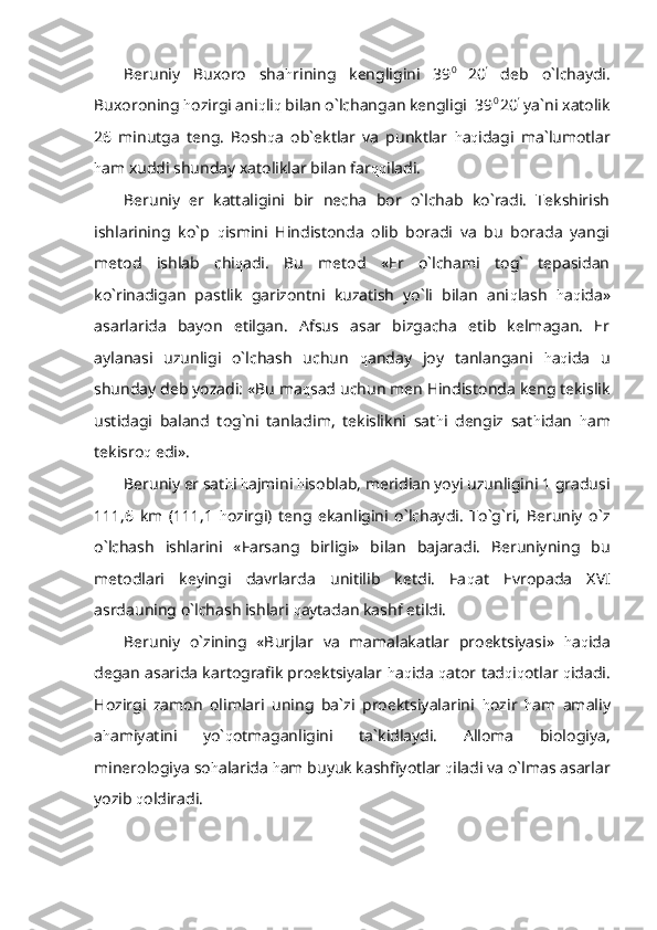 Beruniy   Buxoro   sha h rining   kengligini   39 0  
20 ’
  deb   o`lchaydi.
Buxoroning  h ozirgi ani q li q  bilan o`lchangan kengligi  39 0 
20 ’
 ya`ni xatolik
26   minutga   teng.   Bosh q a   ob`ektlar   va   punktlar   h a q idagi   ma`lumotlar
h am xuddi shunday xatoliklar bilan far qq iladi.
Beruniy   er   kattaligini   bir   necha   bor   o`lchab   ko`radi.   Tekshirish
ishlarining   ko`p   q ismini   Hindistonda   olib   boradi   va   bu   borada   yangi
metod   ishlab   chi q adi.   Bu   metod   «Er   o`lchami   tog`   tepasidan
ko`rinadigan   pastlik   garizontni   kuzatish   yo`li   bilan   ani q lash   h a q ida»
asarlarida   bayon   etilgan.   Afsus   asar   bizgacha   etib   kelmagan.   Er
aylanasi   uzunligi   o`lchash   uchun   q anday   joy   tanlangani   h a q ida   u
shunday deb yozadi: «Bu ma q sad uchun men Hindistonda keng tekislik
ustidagi   baland   tog`ni   tanladim,   tekislikni   sat h i   dengiz   sat h idan   h am
tekisro q  edi».
Beruniy er sat h i  h ajmini  h isoblab, meridian yoyi uzunligini 1 gradusi
111,6   km   (111,1   h ozirgi)   teng   ekanligini   o`lchaydi.   To`g`ri,   Beruniy   o`z
o`lchash   ishlarini   «Farsang   birligi»   bilan   bajaradi.   Beruniyning   bu
metodlari   keyingi   davrlarda   unitilib   ketdi.   Fa q at   Evropada   XVI
asrdauning o`lchash ishlari  q aytadan kashf etildi.
Beruniy   o`zining   «Burjlar   va   mamalakatlar   proektsiyasi»   h a q ida
degan asarida kartografik proektsiyalar  h a q ida   q ator tad q i q otlar  q idadi.
Hozirgi   zamon   olimlari   uning   ba`zi   proektsiyalarini   h ozir   h am   amaliy
a h amiyatini   yo` q otmaganligini   ta`kidlaydi.   Alloma   biologiya,
minerologiya so h alarida  h am buyuk kashfiyotlar  q iladi va o`lmas asarlar
yozib  q oldiradi. 