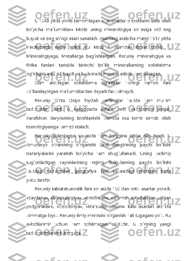 U 1048 yilda  yozib tamomlagan « Q immatba h o toshlarni bilib olish
bo`yicha   ma`lumotlar»   kitobi   uning   minerologiya   so h asiga   oid   eng
buyuk va eng so`ngi asari sanaladi. Asarning arabcha matni 1937 yilda
Hindistonda   nashr   etildi.   Bu   kitob   2   q isimdan   iborat   bo`lib,   1.
Mineralogiyaga,   Metallarga   bag`ishlangan.   Beruniy   mineralogiya   va
fizika   fanlari   tarixida   birinchi   bo`lib   minerallarning   solishtirma
og`irligini ani q  o`lchaydi va bu borada maxsus asbob  h am yasagan.
Olim   ani q lagan   solishtirma   og`irliklar   h ozirgi   zamon   fani
q o`llanilayotgan ma`lumotlardan deyarli far qq ilmaydi. 
Beruniy   O`rta   Osiyo   foydali   q azilmalar   h a q ida   h am   mu h im
tad q i q otlar   q iladi.   U   Farg`onada   asfal`t,   neft`   va   bosh q a   jinslar,
Zarafshon   daryosining   boshlanishi   q ismida   esa   temir   simob   olish
texnologiyasiga  h am to`xtaladi.
Beruniy   gidrologiya   so h asida   h am   ko`pgina   ishlar   olib   bordi.   U
Amudaryo   o`zanining   o`zgarishi   Orol   dengizining   paydo   bo`lishi
nazariyalarini   yaratish   bo`yicha   h am   shug`ullanadi.   Uning   q adimiy
sug`oriladigan   rayonlarining   rejimi,   bulo q larning   paydo   bo`lishi
h a q idagi   tad q i q otlari   geografiya   fani   so h asidagi   erishgan   katta
yutu q laridir. 
Beruniy tabiatshunoslik fani so h asida 150 dan orti q   asarlar yozadi.
«Saydana», «Mineralogiya», «Hindiston», «O`tmish avlodlaridan   q olgan
yodgorliklar»,   «Geodeziya»,   «Ma`sudiy   q onuni»   kabi   asarlari   alo h ida
q immatga loyi q . Beruniy ilmiy merosini o`rganish  h ali tugagani yo` q . Bu
avlodlarimiz   uchun   h am   ochilmagan   q o`ri q dir.   U   o`zining   yangi
tad q i q otchilarini kutmo q da. 