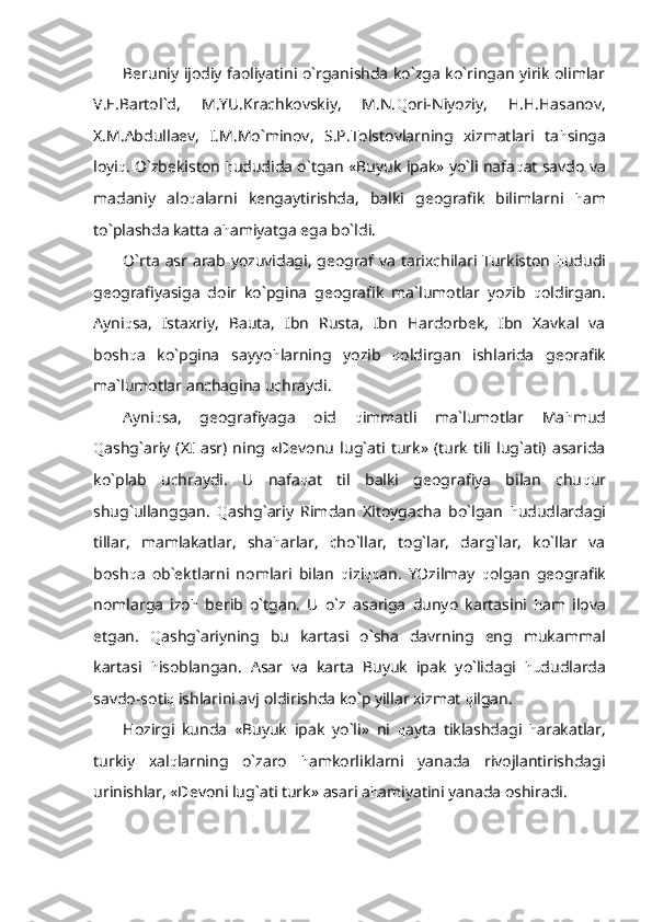 Beruniy ijodiy faoliyatini o`rganishda ko`zga ko`ringan yirik olimlar
V.E.Bartol`d,   M.YU.Krachkovskiy,   M.N. Q ori-Niyoziy,   H.H.Hasanov,
X.M.Abdullaev,   I.M.Mo`minov,   S.P.Tolstovlarning   xizmatlari   ta h singa
loyi q . O`zbekiston   h ududida o`tgan «Buyuk ipak» yo`li nafa q at savdo va
madaniy   alo q alarni   kengaytirishda,   balki   geografik   bilimlarni   h am
to`plashda katta a h amiyatga ega bo`ldi.
O`rta asr arab yozuvidagi, geograf va tarixchilari Turkiston   h ududi
geografiyasiga   doir   ko`pgina   geografik   ma`lumotlar   yozib   q oldirgan.
Ayni q sa,   Istaxriy,   Bauta,   Ibn   Rusta,   Ibn   Hardorbek,   Ibn   Xavkal   va
bosh q a   ko`pgina   sayyo h larning   yozib   q oldirgan   ishlarida   georafik
ma`lumotlar anchagina uchraydi.
Ayni q sa,   geografiyaga   oid   q immatli   ma`lumotlar   Ma h mud
Q ashg`ariy   (XI   asr)  ning  «Devonu   lug`ati   turk»  (turk   tili  lug`ati)  asarida
ko`plab   uchraydi.   U   nafa q at   til   balki   geografiya   bilan   chu q ur
shug`ullanggan.   Q ashg`ariy   Rimdan   Xitoygacha   bo`lgan   h ududlardagi
tillar,   mamlakatlar,   sha h arlar,   cho`llar,   tog`lar,   darg`lar,   ko`llar   va
bosh q a   ob`ektlarni   nomlari   bilan   q izi qq an.   YOzilmay   q olgan   geografik
nomlarga   izo h   berib   o`tgan.   U   o`z   asariga   dunyo   kartasini   h am   ilova
etgan.   Q ashg`ariyning   bu   kartasi   o`sha   davrning   eng   mukammal
kartasi   h isoblangan.   Asar   va   karta   Buyuk   ipak   yo`lidagi   hu dudlarda
savdo-soti q  ishlarini avj oldirishda ko`p yillar xizmat  q ilgan.
Hozirgi   kunda   «Buyuk   ipak   yo`li»   ni   q ayta   tiklashdagi   h arakatlar,
turkiy   xal q larning   o`zaro   h amkorliklarni   yanada   rivojlantirishdagi
urinishlar, «Devoni lug`ati turk» asari a h amiyatini yanada oshiradi. 