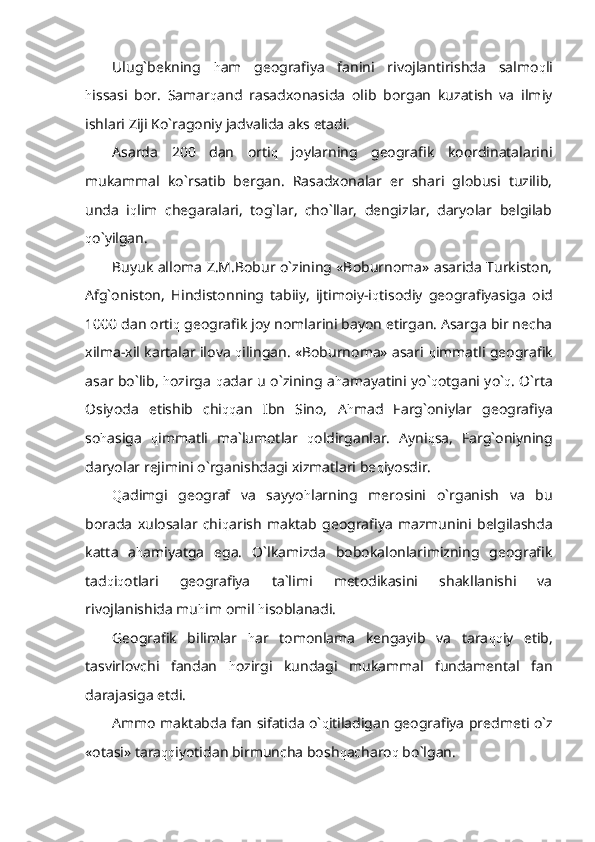 Ulug`bekning   h am   geografiya   fanini   rivojlantirishda   salmo q li
h issasi   bor.   Samar q and   rasadxonasida   olib   borgan   kuzatish   va   ilmiy
ishlari Ziji Ko`ragoniy jadvalida aks etadi.
Asarda   200   dan   orti q   joylarning   geografik   koordinatalarini
mukammal   ko`rsatib   bergan.   Rasadxonalar   er   shari   globusi   tuzilib,
unda   i q lim   chegaralari,   tog`lar,   cho`llar,   dengizlar,   daryolar   belgilab
q o`yilgan.
Buyuk alloma Z.M.Bobur o`zining «Boburnoma» asarida Turkiston,
Afg`oniston,   Hindistonning   tabiiy,   ijtimoiy-i q tisodiy   geografiyasiga   oid
1000 dan orti q  geografik joy nomlarini bayon etirgan. Asarga bir necha
xilma-xil kartalar ilova   q ilingan. «Boburnoma» asari   q immatli geografik
asar bo`lib,   h ozirga   q adar u o`zining a h amayatini yo` q otgani yo` q . O`rta
Osiyoda   etishib   chi qq an   Ibn   Sino,   A h mad   Farg`oniylar   geografiya
so h asiga   q immatli   ma`lumotlar   q oldirganlar.   Ayni q sa,   Farg`oniyning
daryolar rejimini o`rganishdagi xizmatlari be q iyosdir. 
Q adimgi   geograf   va   sayyo h larning   merosini   o`rganish   va   bu
borada   xulosalar   chi q arish   maktab   geografiya   mazmunini   belgilashda
katta   a h amiyatga   ega.   O`lkamizda   bobokalonlarimizning   geografik
tad q i q otlari   geografiya   ta`limi   metodikasini   shakllanishi   va
rivojlanishida mu h im omil  h isoblanadi.
Geografik   bilimlar   h ar   tomonlama   kengayib   va   tara qq iy   etib,
tasvirlovchi   fandan   h ozirgi   kundagi   mukammal   fundamental   fan
darajasiga etdi.
Ammo maktabda fan sifatida o` q itiladigan geografiya predmeti o`z
«otasi» tara qq iyotidan birmuncha bosh q acharo q  bo`lgan. 