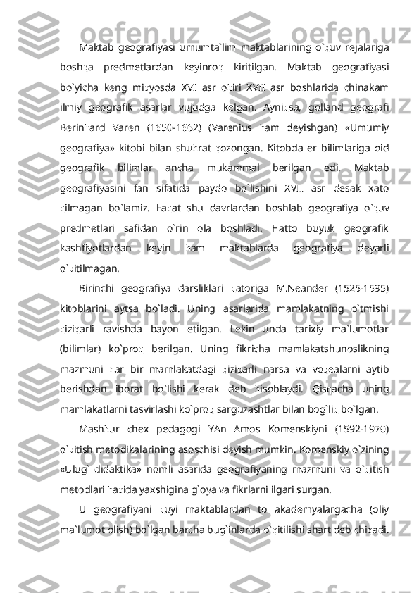 Maktab   geografiyasi   umumta`lim   maktablarining   o` q uv   rejalariga
bosh q a   predmetlardan   keyinro q   kiritilgan.   Maktab   geografiyasi
bo`yicha   keng   mi q yosda   XVI   asr   o h iri   XVII   asr   boshlarida   chinakam
ilmiy   geografik   asarlar   vujudga   kelgan.   Ayni q sa,   golland   geografi
Berin h ard   Varen   (1650-1662)   (Varenius   h am   deyishgan)   «Umumiy
geografiya»   kitobi   bilan   shu h rat   q ozongan.   Kitobda   er   bilimlariga   oid
geografik   bilimlar   ancha   mukammal   berilgan   edi.   Maktab
geografiyasini   fan   sifatida   paydo   bo`lishini   XVII   asr   desak   xato
q ilmagan   bo`lamiz.   Fa q at   shu   davrlardan   boshlab   geografiya   o` q uv
predmetlari   safidan   o`rin   ola   boshladi.   Hatto   buyuk   geografik
kashfiyotlardan   keyin   h am   maktablarda   geografiya   deyarli
o` q itilmagan. 
Birinchi   geografiya   darsliklari   q atoriga   M.Neander   (1525-1595)
kitoblarini   aytsa   bo`ladi.   Uning   asarlarida   mamlakatning   o`tmishi
q izi q arli   ravishda   bayon   etilgan.   Lekin   unda   tarixiy   ma`lumotlar
(bilimlar)   ko`pro q   berilgan.   Uning   fikricha   mamlakatshunoslikning
mazmuni   h ar   bir   mamlakatdagi   q izi q arli   narsa   va   vo q ealarni   aytib
berishdan   iborat   bo`lishi   kerak   deb   h isoblaydi.   Q is q acha   uning
mamlakatlarni tasvirlashi ko`pro q  sarguzashtlar bilan bog`li q  bo`lgan.
Mash h ur   chex   pedagogi   YAn   Amos   Komenskiyni   (1592-1970)
o` q itish metodikalarining asoschisi deyish mumkin. Komenskiy o`zining
«Ulug`   didaktika»   nomli   asarida   geografiyaning   mazmuni   va   o` q itish
metodlari  h a q ida yaxshigina g`oya va fikrlarni ilgari surgan.
U   geografiyani   q uyi   maktablardan   to   akademyalargacha   (oliy
ma`lumot olish) bo`lgan barcha bug`inlarda o` q itilishi shart deb chi q adi. 