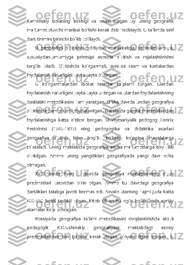 Kamenskiy   bolaning   beshigi   va   onasi   turgan   uy   uning   geografik
ma`lumot oluvchi manbai bo`lishi kerak deb   h isoblaydi. U ta`limda sinf
dars tizimini birinchi bo`lib  q o`llaydi.
U   geografiya   o` q itishni   oddiydan   murakkabga,   ya q indan-uzo qq a,
xususiydan-umumiyga   printsipi   asosida   o` q itish   va   rejalashtirishni
targ`ib   q iladi.   O` q itishda   ko`rgazmali,   ayni q sa   rasm   va   kartalardan
foydalanish zarurligini  q ayta- q ayta o` q tirgan.
U   ko`rgazmalardan   iborat   rasmlar   to`plami   tuzgan.   Ulardan
foydalanish zarurligini  q ayta- q ayta u q tirgan va ulardan foydalanishning
dastlabki   metodikasini   h am   yaratgan.   O`sha   davrda   undan   geografiya
o` q itishda   h am unumli foydalanilgan. Darslarda gazeta materiallaridan
foydalanishga   katta   e`tibor   bergan.   SHveytsariyalik   pedogog   Genrix
Pestolotsi   (1746-1827)   ning   pedogogika   va   didaktika   asarlari
geografiya   o` q itish   bilan   bog`li q   bo`lgan   ko`pgina   masalalarga
to`xtaladi. Uning maktabida geografiya ancha ma`lumotlarga boy   q ilib
o` q itilgan.   Ammo   uning   yangiliklari   geografiyada   yangi   davr   ocha
olmagan.
XVIII   asrda   Pyotr   I   davrida   geografiya   maktablarining   o` q uv
predmetlari   q atoridan   o`rin   olgan.   Ammo   bu   davrdagi   geografiya
darsliklari   talabga   javob   bermas   edi.   Avvalo   ularning   h ajmi   juda   katta
400-650   betni   tashkil   q ilgan.   Kitob   tili   ancha   og`ir   bo`lib   unda   xorijiy
atamalar ko`p uchragan. 
Rossiyada   geografiya   ta`limi   metodikasini   rivojlantirishda   ato q li
pedagogik   K.D.Ushinskiy   geografiyani   maktabdagi   asosiy
predmetlaridan   biri   bo`lishi   kerak   degan   g`oyani   ilgari   surgan.   U 