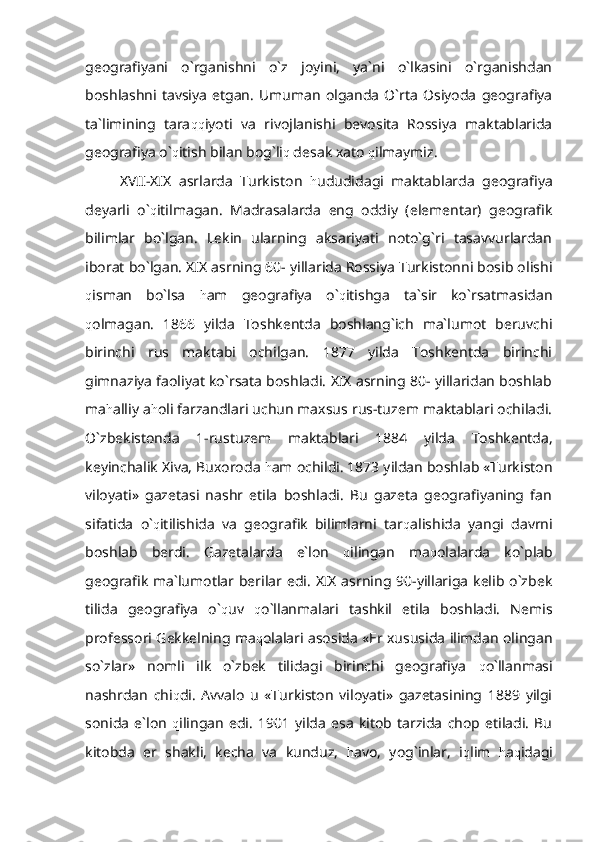 geografiyani   o`rganishni   o`z   joyini,   ya`ni   o`lkasini   o`rganishdan
boshlashni  tavsiya   etgan.   Umuman   olganda   O`rta   Osiyoda   geografiya
ta`limining   tara qq iyoti   va   rivojlanishi   bevosita   Rossiya   maktablarida
geografiya o` q itish bilan bog`li q  desak xato  q ilmaymiz.
  XVII-XIX   asrlarda   Turkiston   h ududidagi   maktablarda   geografiya
deyarli   o` q itilmagan.   Madrasalarda   eng   oddiy   (elementar)   geografik
bilimlar   bo`lgan.   Lekin   ularning   aksariyati   noto`g`ri   tasavvurlardan
iborat bo`lgan. XIX asrning 60- yillarida Rossiya Turkistonni bosib olishi
q isman   bo`lsa   h am   geografiya   o` q itishga   ta`sir   ko`rsatmasidan
q olmagan.   1866   yilda   Toshkentda   boshlang`ich   ma`lumot   beruvchi
birinchi   rus   maktabi   ochilgan.   1877   yilda   Toshkentda   birinchi
gimnaziya faoliyat ko`rsata boshladi. XIX asrning 80- yillaridan boshlab
ma h alliy a h oli farzandlari uchun maxsus rus-tuzem maktablari ochiladi.
O`zbekistonda   1-rustuzem   maktablari   1884   yilda   Toshkentda,
keyinchalik Xiva, Buxoroda  h am ochildi. 1873 yildan boshlab «Turkiston
viloyati»   gazetasi   nashr   etila   boshladi.   Bu   gazeta   geografiyaning   fan
sifatida   o` q itilishida   va   geografik   bilimlarni   tar q alishida   yangi   davrni
boshlab   berdi.   Gazetalarda   e`lon   q ilingan   ma q olalarda   ko`plab
geografik ma`lumotlar berilar edi. XIX asrning 90-yillariga kelib o`zbek
tilida   geografiya   o` q uv   q o`llanmalari   tashkil   etila   boshladi.   Nemis
professori Gekkelning ma q olalari asosida «Er xususida ilimdan olingan
so`zlar»   nomli   ilk   o`zbek   tilidagi   birinchi   geografiya   q o`llanmasi
nashrdan   chi q di.   Avvalo   u   «Turkiston   viloyati»   gazetasining   1889   yilgi
sonida   e`lon   q ilingan   edi.   1901   yilda   esa   kitob   tarzida   chop   etiladi.   Bu
kitobda   er   shakli,   kecha   va   kunduz,   h avo,   yog`inlar,   i q lim   h a q idagi 