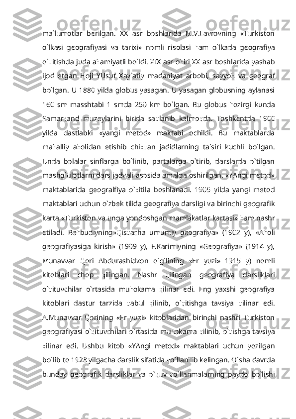 ma`lumotlar   berilgan.   XX   asr   boshlarida   M.V.Lavrovning   «Turkiston
o`lkasi   geografiyasi   va   tarixi»   nomli   risolasi   h am   o`lkada   geografiya
o` q itishda juda a h amiyatli bo`ldi. XIX asr o h iri XX asr boshlarida yashab
ijod   etgan   Hoji   YUsuf   Xay`atiy   madaniyat   arbobi,   sayyo h   va   geograf
bo`lgan.  U   1880  yilda   globus  yasagan.  U   yasagan   globusning  aylanasi
160   sm   masshtabi   1   smda   250   km   bo`lgan.   Bu   globus   h ozirgi   kunda
Samar q and   muzeylarini   birida   sa q lanib   kelmo q da.   Toshkentda   1900
yilda   dastlabki   «yangi   metod»   maktabi   ochildi.   Bu   maktablarda
ma h alliy   a h olidan   etishib   chi qq an   jadidlarning   ta`siri   kuchli   bo`lgan.
Unda   bolalar   sinflarga   bo`linib,   partalarga   o`tirib,   darslarda   o`tilgan
mashg`ulotlarni dars jadvali asosida amalga oshirilgan. «YAngi metod»
maktablarida   geogralfiya   o` q itila   boshlanadi.   1905   yilda   yangi   metod
maktablari uchun o`zbek tilida geografiya darsligi va birinchi geografik
karta «Turkiston va unga yondoshgan mamlakatlar kartasi»  h am nashr
etiladi.   Be h budiyning» Q is q acha   umumiy   geografiya»   (1902   y),   «A h oli
geografiyasiga   kirish»   (1909   y),   F.Karimiyning   «Geografiya»   (1914   y),
Munavvar   Q ori   Abdurashidxon   o`g`lining   «Er   yuzi»   1915   y)   nomli
kitoblari   chop   q ilingan.   Nashr   q ilingan   geografiya   darsliklari
o` q ituvchilar   o`rtasida   mu h okama   q ilinar   edi.   Eng   yaxshi   geografiya
kitoblari   dastur   tarzida   q abul   q ilinib,   o` q itishga   tavsiya   q ilinar   edi.
A.Munavvar   Q orining   «Er   yuzi»   kitoblaridan   birinchi   nashri   Turkiston
geografiyasi o` q ituvchilari o`rtasida mu h okama   q ilinib, o` q ishga tavsiya
q ilinar   edi.   Ushbu   kitob   «YAngi   metod»   maktablari   uchun   yozilgan
bo`lib to 1928 yilgacha darslik sifatida  q o`llanilib kelingan. O`sha davrda
bunday   geografik   darsliklar   va   o` q uv   q o`llanmalarning   paydo   bo`lishi 