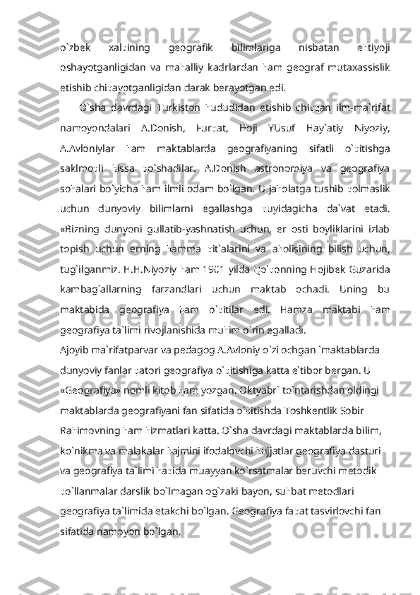 o`zbek   xal q ining   geografik   bilimlariga   nisbatan   e h tiyoji
oshayotganligidan   va   ma h alliy   kadrlardan   h am   geograf   mutaxassislik
etishib chi q ayotganligidan darak berayotgan edi.
O`sha   davrdagi   Turkiston   h ududidan   etishib   chi qq an   ilm-ma`rifat
namoyondalari   A.Donish,   Fur q at,   Hoji   YUsuf   Hay`atiy   Niyoziy,
A.Avloniylar   h am   maktablarda   geografiyaning   sifatli   o` q itishga
saklmo q li   h issa   q o`shadilar.   A.Donish   astronomiya   va   geografiya
so h alari bo`yicha   h am ilmli odam bo`lgan. U ja h olatga tushib   q olmaslik
uchun   dunyoviy   bilimlarni   egallashga   q uyidagicha   da`vat   etadi.
«Bizning   dunyoni   gullatib-yashnatish   uchun,   er   osti   boyliklarini   izlab
topish   uchun   erning   h amma   q it`alarini   va   a h olisining   bilish   uchun,
tug`ilganmiz. H.H.Niyoziy   h am 1901 yilda   Q o` q onning Hojibek Guzarida
kambag`allarning   farzandlari   uchun   maktab   ochadi.   Uning   bu
maktabida   geografiya   h am   o` q itilar   edi.   Hamza   maktabi   h am
geografiya ta`limi rivojlanishida mu h im o`rin egalladi.
Ajoyib ma`rifatparvar va pedagog A.Avloniy o`zi ochgan `maktablarda 
dunyoviy fanlar  q atori geografiya o` q itishiga katta e`tibor bergan. U 
«Geografiya» nomli kitob  h am yozgan. Oktyabr` to`ntarishdan oldingi 
maktablarda geografiyani fan sifatida o` q itishda Toshkentlik Sobir 
Ra h imovning  h am  h izmatlari katta. O`sha davrdagi maktablarda bilim, 
ko`nikma va malakalar  h ajmini ifodalovchi  h ujjatlar geografiya dasturi 
va geografiya ta`limi  h a q ida muayyan ko`rsatmalar beruvchi metodik 
q o`llanmalar darslik bo`lmagan og`zaki bayon, su h bat metodlari 
geografiya ta`limida etakchi bo`lgan. Geografiya fa q at tasvirlovchi fan 
sifatida namoyon bo`lgan. 