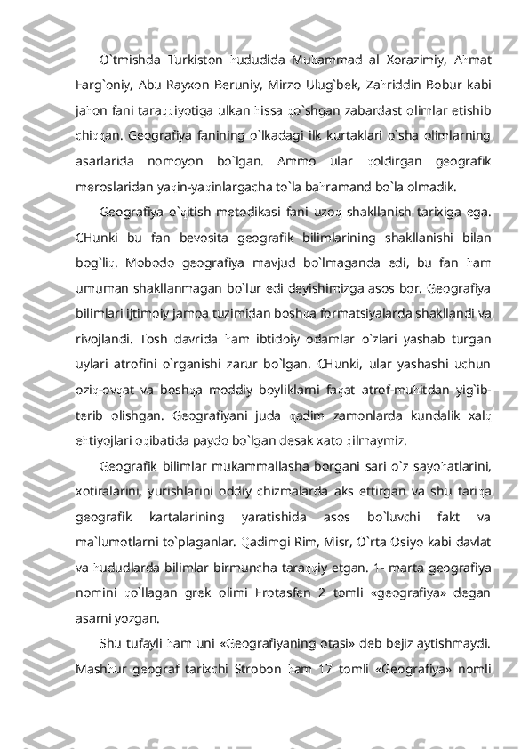 O`tmishda   Turkiston   h ududida   Mu h ammad   al   Xorazimiy,   A h mat
Farg`oniy,   Abu   Rayxon   Beruniy,   Mirzo   Ulug`bek,   Za h riddin   Bobur   kabi
ja h on fani tara qq iyotiga ulkan   h issa   q o`shgan zabardast olimlar etishib
chi qq an.   Geografiya   fanining   o`lkadagi   ilk   kurtaklari   o`sha   olimlarning
asarlarida   nomoyon   bo`lgan.   Ammo   ular   q oldirgan   geografik
meroslaridan ya q in-ya q inlargacha to`la ba h ramand bo`la olmadik.
Geografiya   o` q itish   metodikasi   fani   uzo q   shakllanish   tarixiga   ega.
CHunki   bu   fan   bevosita   geografik   bilimlarining   shakllanishi   bilan
bog`li q .   Mobodo   geografiya   mavjud   bo`lmaganda   edi,   bu   fan   h am
umuman shakllanmagan bo`lur edi deyishimizga asos bor. Geografiya
bilimlari ijtimoiy jamoa tuzimidan bosh q a formatsiyalarda shakllandi va
rivojlandi.   Tosh   davrida   h am   ibtidoiy   odamlar   o`zlari   yashab   turgan
uylari   atrofini   o`rganishi   zarur   bo`lgan.   CHunki,   ular   yashashi   uchun
ozi q -ov q at   va   bosh q a   moddiy   boyliklarni   fa q at   atrof-mu h itdan   yig`ib-
terib   olishgan.   Geografiyani   juda   q adim   zamonlarda   kundalik   xal q
e h tiyojlari o q ibatida paydo bo`lgan desak xato  q ilmaymiz. 
Geografik   bilimlar   mukammallasha   borgani   sari   o`z   sayo h atlarini,
xotiralarini,   yurishlarini   oddiy   chizmalarda   aks   ettirgan   va   shu   tari q a
geografik   kartalarining   yaratishida   asos   bo`luvchi   fakt   va
ma`lumotlarni to`plaganlar.   Q adimgi Rim, Misr, O`rta Osiyo kabi davlat
va   h ududlarda  bilimlar birmuncha  tara qq iy  etgan.  1-  marta  geografiya
nomini   q o`llagan   grek   olimi   Erotasfen   2   tomli   «geografiya»   degan
asarni yozgan.  
Shu  tufayli   h am uni «Geografiyaning  otasi»  deb  bejiz  aytishmaydi.
Mash h ur   geograf   tarixchi   Strobon   h am   17   tomli   «Geografiya»   nomli 