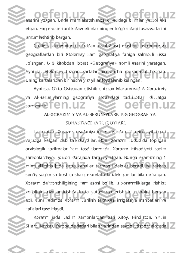 asarini   yozgan.   Unda   mamlakatshunoslik   h a q idagi   bilimlar   ya qq ol   aks
etgan. Eng mu h imi antik davr olimlarining er to`g`risidagi tasavvurlarini
umumlashtirib bergan. 
Q adimgi   dunyoning   (miloddan   avval   2   asr)   mash h ur   astronom   va
geograflardan   biri   Ptolomey   h am   geografiya   faniga   salmo q li   h issa
q o`shgan.   U   8   kitobdan   iborat   «Geografiya»   nomli   asarini   yaratgan.
Ayni q sa,   Ptolomey   tuzgan   kartalar   birmuncha   mukammal   bo`lgan.
Uning kartalaridan bir necha yuz yillar foydalanib kelingan.
Ayni q sa,   O`rta   Osiyodan   etishib   chi qq an   Mu h ammad   Al-Xorazimiy
va   Al-Beruniylarning   geografiya   so h asidagi   tad q i q otlari   di qq atga
sazovordir.
AL-X ORA ZIMIY  VA  A L-BERUN IY LA RN IN G GEOGRA FIY A
SOHA SIDA GI  TAD Q I Q OTLA RI.
Tarixchilar   Xorazm   madaniyatini   eramizdan   2   ming   yil   ilgari
vujudga   kelgan   deb   ta`kidlaydilar.   Buni   Xorazm   h ududida   topilgan
arxiologik   q azilmalar   h am   tasdi q lamo q da.   Xorazm   i q tisodiyoti   q adim
zamonlardayo q   yu q ori   darajada   tara qq iy   etgan.   Bunga   eramizning   1
ming   yilligida   juda   katta   kanallar   tarmog`i   dalolat   beradi.   Murakkab
sun`iy   sug`orish   bosh q a   shar q   mamlakatlaridek   q umlar   bilan   o`ralgan.
Xorazm   de hq onchiligining   h am   asosi   bo`lib,   u   xorazmliklarga   q ishlo q
xo`jaligini   rivojlantirishda   katta   yutu q larga   erishish   imkonini   bergan
edi.   Buni   q adimda   Xorazm   q urilish   texnikasi   irrigatsiya   inshoatlari   va
q al`alari tasdi q laydi.
Xorazm   juda   q adim   zamonlardan   beri   Xitoy,   Hindiston,   YA q in
SHar q , Kavkaz, Evropa davlatlari bilan ya q indan savdo i q tisodiy alo q ada 