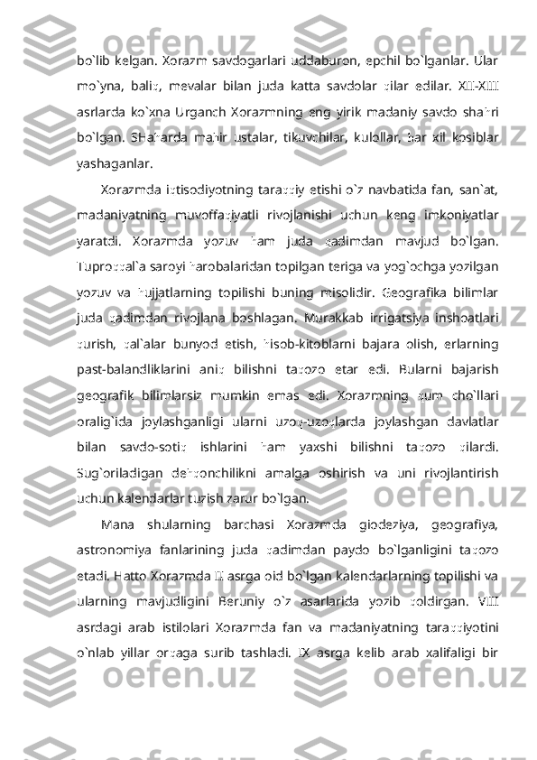 bo`lib   kelgan.   Xorazm   savdogarlari   uddaburon,   epchil   bo`lganlar.   Ular
mo`yna,   bali q ,   mevalar   bilan   juda   katta   savdolar   q ilar   edilar.   XII-XIII
asrlarda   ko`xna   Urganch   Xorazmning   eng   yirik   madaniy   savdo   sha h ri
bo`lgan.   SHa h arda   ma h ir   ustalar,   tikuvchilar,   kulollar,   h ar   xil   kosiblar
yashaganlar.
Xorazmda   i q tisodiyotning   tara qq iy   etishi   o`z   navbatida   fan,   san`at,
madaniyatning   muvoffa q iyatli   rivojlanishi   uchun   keng   imkoniyatlar
yaratdi.   Xorazmda   yozuv   h am   juda   q adimdan   mavjud   bo`lgan.
Tupro qq al`a saroyi  h arobalaridan topilgan teriga va yog`ochga yozilgan
yozuv   va   h ujjatlarning   topilishi   buning   misolidir.   Geografika   bilimlar
juda   q adimdan   rivojlana   boshlagan.   Murakkab   irrigatsiya   inshoatlari
q urish,   q al`alar   bunyod   etish,   h isob-kitoblarni   bajara   olish,   erlarning
past-balandliklarini   ani q   bilishni   ta q ozo   etar   edi.   Bularni   bajarish
geografik   bilimlarsiz   mumkin   emas   edi.   Xorazmning   q um   cho`llari
oralig`ida   joylashganligi   ularni   uzo q -uzo q larda   joylashgan   davlatlar
bilan   savdo-soti q   ishlarini   h am   yaxshi   bilishni   ta q ozo   q ilardi.
Sug`oriladigan   de hq onchilikni   amalga   oshirish   va   uni   rivojlantirish
uchun kalendarlar tuzish zarur bo`lgan.
Mana   shularning   barchasi   Xorazmda   giodeziya,   geografiya,
astronomiya   fanlarining   juda   q adimdan   paydo   bo`lganligini   ta q ozo
etadi. Hatto Xorazmda II asrga oid bo`lgan kalendarlarning topilishi va
ularning   mavjudligini   Beruniy   o`z   asarlarida   yo zib   q oldirgan .   VIII
asrdagi   arab   istilolari   Xorazmda   fan   va   madaniyatning   tara qq iyotini
o`nlab   yillar   or q aga   surib   tashladi.   IX   asrga   kelib   arab   xalifaligi   bir 